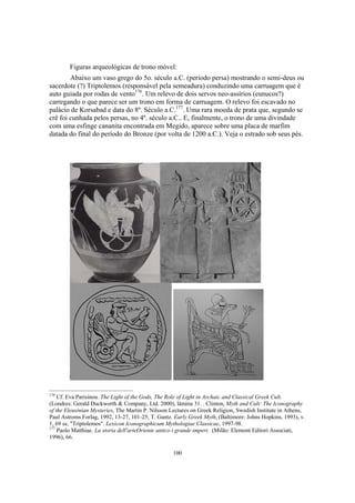 Figuras arqueológicas de trono móvel:
        Abaixo um vaso grego do 5o. século a.C. (período persa) mostrando o semi-deus ou
sacerdote (?) Triptolemos (responsável pela semeadura) conduzindo uma carruagem que é
auto guiada por rodas de vento176. Um relevo de dois servos neo-assírios (eunucos?)
carregando o que parece ser um trono em forma de carruagem. O relevo foi escavado no
palácio de Korsabad e data do 8º. Século a.C.177. Uma rara moeda de prata que, segundo se
crê foi cunhada pelos persas, no 4º. século a.C.. E, finalmente, o trono de uma divindade
com uma esfinge cananita encontrada em Megido, aparece sobre uma placa de marfim
datada do final do período do Bronze (por volta de 1200 a.C.). Veja o estrado sob seus pés.




176
    Cf. Eva Parisinou. The Light of the Gods, The Role of Light in Archaic and Classical Greek Cult.
(Londres: Gerald Duckworth & Company, Ltd. 2000), lâmina 31. . Clinton, Myth and Cult: The Iconography
of the Eleusinian Mysteries, The Martin P. Nilsson Lectures on Greek Religion, Swedish Institute in Athens,
Paul Astroms Forlag, 1992, 13-27, 101-25; T. Gantz. Early Greek Myth, (Baltimore: Johns Hopkins, 1993), v.
1, 69 ss; "Triptolemos". Lexicon Iconographicum Mythologiae Classicae, 1997-98.
177
    Paolo Matthiae. La storia dell'arteOriente antico i grande imperi. (Milão: Elemont Editori Associati,
1996), 66.

                                                   100
 