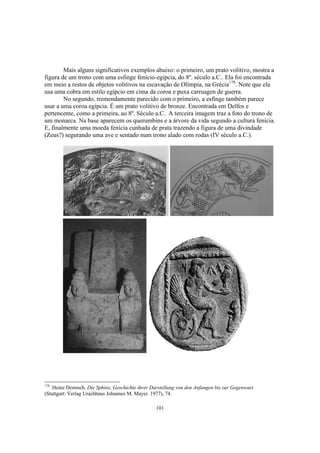 Mais alguns significativos exemplos abaixo: o primeiro, um prato volitivo, mostra a
figura de um trono com uma esfinge fenício-egipcia, do 8º. século a.C.. Ela foi encontrada
em meio a restos de objetos volitivos na escavação de Olímpia, na Grécia178. Note que ela
usa uma cobra em estilo egípcio em cima da coroa e puxa carruagen de guerra.
        No segundo, tremendamente parecido com o primeiro, a esfinge também parece
usar a uma coroa egípcia. É um prato volitivo de bronze. Encontrada em Delfos e
pertencente, como a primeira, ao 8º. Século a.C. A terceira imagem traz a foto do trono de
um monarca. Na base aparecem os querumbins e a árvore da vida segundo a cultura fenícia.
E, finalmente uma moeda fenícia cunhada de prata trazendo a figura de uma divindade
(Zeus?) segurando uma ave e sentado num trono alado com rodas (IV século a.C.).




178
    Heinz Demisch. Die Sphinx, Geschichte ihrer Darstellung von den Anfangen bis zur Gegenwart.
(Stuttgart: Verlag Urachhaus Johannes M. Mayer. 1977), 74.

                                                  101
 