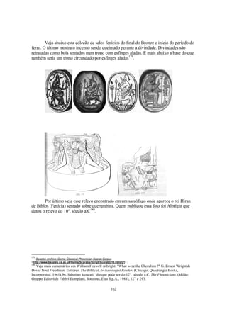 Veja abaixo esta coleção de selos fenícios do final do Bronze e início do período do
ferro. O último mostra o incenso sendo queimado perante a divindade. Divindades são
retratadas como bois sentados num trono com esfinges aladas. E mais abaixo a base do que
também seria um trono circundado por esfinges aladas179.




       Por último veja esse relevo encontrado em um sarcófago onde aparece o rei Hiran
de Biblos (Fenícia) sentado sobre querumbins. Quem publicou essa foto foi Albright que
datou o relevo do 10º. século a.C180.




179
   Beazley Archive: Gems: Classical Phoenician Scarab Corpus
<http://www.beazley.ox.ac.uk/Gems/Scarabs/Script/Scarab3.10.htm#21> )
180
   Veja mais comentários em William Foxwell Albright. "What were the Cherubim ?" G. Ernest Wright &
David Noel Freedman. Editores. The Biblical Archaeologist Reader. (Chicago: Quadrangle Books,
Incorporated. 1961),96. Sabatino Moscati. diz que pode ser do 12º. século a.C. The Phoenicians. (Milão:
Gruppo Editoriale Fabbri Bompiani, Sonzono, Etas S.p.A., 1988), 127 e 293.

                                                        102
 