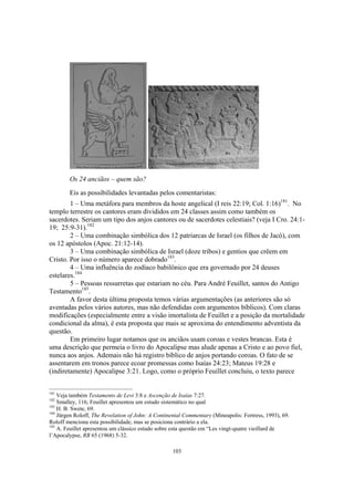 Os 24 anciãos – quem são?
        Eis as possibilidades levantadas pelos comentaristas:
        1 – Uma metáfora para membros da hoste angelical (I reis 22:19; Col. 1:16)181. No
templo terrestre os cantores eram divididos em 24 classes assim como também os
sacerdotes. Seriam um tipo dos anjos cantores ou de sacerdotes celestiais? (veja I Cro. 24:1-
19; 25:9-31).182
        2 – Uma combinação simbólica dos 12 patriarcas de Israel (os filhos de Jacó), com
os 12 apóstolos (Apoc. 21:12-14).
        3 – Uma combinação simbólica de Israel (doze tribos) e gentios que crêem em
Cristo. Por isso o número aparece dobrado183.
        4 – Uma influência do zodíaco babilônico que era governado por 24 deuses
estelares.184
        5 – Pessoas ressurretas que estariam no céu. Para André Feuillet, santos do Antigo
Testamento185.
        A favor desta última proposta temos várias argumentações (as anteriores são só
aventadas pelos vários autores, mas não defendidas com argumentos bíblicos). Com claras
modificações (especialmente entre a visão imortalista de Feuillet e a posição da mortalidade
condicional da alma), é esta proposta que mais se aproxima do entendimento adventista da
questão.
        Em primeiro lugar notamos que os anciãos usam coroas e vestes brancas. Esta é
uma descrição que permeia o livro do Apocalipse mas alude apenas a Cristo e ao povo fiel,
nunca aos anjos. Ademais não há registro bíblico de anjos portando coroas. O fato de se
assentarem em tronos parece ecoar promessas como Isaías 24:23; Mateus 19:28 e
(indiretamente) Apocalipse 3:21. Logo, como o próprio Feuillet concluiu, o texto parece


181
    Veja também Testamento de Levi 3:8 e Ascenção de Isaías 7:27.
182
    Smalley, 116; Feuillet apresentou um estudo sistemático no qual
183
    H. B. Swete, 69.
184
    Jürgen Roloff, The Revelation of John: A Continental Commentary (Mineapolis: Fortress, 1993), 69.
Roloff menciona esta possibilidade, mas se posiciona contrário a ela.
185
    A. Feuillet apresentou um clássico estudo sobre esta questão em “Les vingt-quatre vieillard de
l’Apocalypse, RB 65 (1968) 5-32.

                                                   103
 