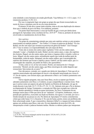 estar aludindo a seres humanos em estado glorificado. Veja Hebreus 11: 1-12:3, espec. 11:2
(menciona anciãos), 11:39; 12:1.
        Por isso é congruente ligar este grupo ao grupo dos que foram ressuscitados na
morte de Jesus e entraram com ele no céu como promícias.
        O número 24 não deve causar tanta celeuma, trata-se de uma duplicação do número
doze que é símbolo do povo de Deus. Um emblema, portanto.
        Um ponto final interessante é a tese de Feuillet de que o texto por detrás desta
passagem do Apocalipse seria a teofania de Êxo. 24:9-10186. Trata-se, portanto de uma luta
envolvendo os mandamentos da lei de Deus.

        Sete espíritos
        Um grupo de comentaristas entende que estes sete espíritos seriam os sete arcanjos
mencionados na tradição judaica187. Em Tobias 2:15 lemos as palavras de Rafael: “Eu sou
Rafael, um dos sete anjos que assistem na presença da glória do Senhor”. Em I Enoque
20:1-7 traz os nomes e as responsabilidades dos sete anjos de Deus:
        “Estes são os nomes dos santos anjos vigilantes: Uriel, um dos santos anjos,
chamado ‘o anjo’, o fundador do medo. Rafael, um dos santos anjos, o anjo, dos espíritos
dos homens. Raguel, um dos santos anjos, que toma a vingança sobre o mundo e sobre as
luzes. Miguel, um dos santos anjos, normalmente aquele que cuida da melhor parte da
humanidade, cuida da nação. Saraquael, um dos santos anjhos, que é encarregado dos
espíritos dos homens que levam o espírito a pecar. Gabriel, um dos santos anjos, que é o
encarregado das serpentes, do jardim do Éden e dos querumbins.”
        A lista, como se vê, só traz seis nomes. Porém, um manuscrito de 1 Enoque
acrescenta: “Remiel, um dos santos anjos, que Deus encarregou de cuidar daqueles que
ressuscitam. Sete nomes de arcanjos”188.
        Este não parece, contudo, ser o quadro por detrás de Apocalipse 4. Note que ali os
espíritos mencionados não participam do louvor e da adoração mencionada nos versos 8-
11. Era de esperar, caso fossem anjos, que adorassem a Deus e ao Cordeiro juntamente com
os demais.
        Talvez alguém pergunte, mas caso fosse Deus, era de se esperar que fossem
adorados juntamente com Deus e o Cordeiro, ou que compartilhasse o mesmo trono. Note
que é curioso notar um aspecto da ação do Espírito na História da Redenção: ele age de
modo discreto (veja João 14:17; 15:26 e 27; 16: 13, 14). Ademais note que o Pai se destaca
na dispensação do Antigo Testamento e a menção do Filho (por exemplo nas visões de
trono e demais episódios) é tímida ou quase inexistente. No Novo Testamento há um
destaque maior para o Filho que deixa de ser “anônimo”. O Espírito, lembremos, está no
período pós apostólico, exercendo sua fução na História. Ele agora é o enviado, por isso a
tímida menção de sua pessoa no céu. Por detrás de Apocalipse 4:5 muitos comentaristas
crêem que estão Isaias 11:2 e Zacarias 4. No caso de Isaías, porém, temos um problema não
bem solucionado ainda. È que o massorético, Qumran (1QIsaa) e o targum de Isaías alistam
apenas seis atributos para Deus e não sete. Os sete dependem do texto da LXX e de
interpretações cristãs e judaicas bastante tardias. Mesmo os rabinos judeus que interpretam


186
    Feuillet, 13 e 14.
187
    G. H. Dix, “The Seven Archangels and the Seven Spirits” JTS 28 (1927), 233-250.
188
    Mencionado por Reddish, 98.

                                                   104
 