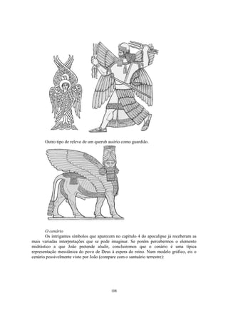Outro tipo de relevo de um querub assírio como guardião.




       O cenário
       Os intrigantes símbolos que aparecem no capítulo 4 do apocalipse já receberam as
mais variadas interpretações que se pode imaginar. Se porém percebermos o elemento
midrástico a que João pretende aludir, concluiremos que o cenário é uma típica
representação messiânica do povo de Deus à espera do reino. Num modelo gráfico, eis o
cenário possivelmente visto por João (compare com o santuário terrestre):




                                          108
 
