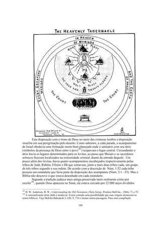 Esta disposição com o trono de Deus no meio das criaturas lembra a disposição
israelita em sua peregrinação pelo deserto. Como sabemos, a cada parada, o acampamento
de Israel obedecia uma formação muito bem planejada onde o santuário com seu átrio
(símbolos da presença de Deus entre o povo197) ocupavam o lugar central. Circundando o
átrio havia os lugares determinados para os levitas, ao passo que Moisés e os sacerdotes
arônicos ficavam localizados na extremidade oriental, diante da entrada daquele. Um
pouco além dos levitas, havia quatro acampamentos encabeçados respectivamente pelas
tribos de Judá, Rubém, Efraim e Dã que somavam, junto a mais duas tribos cada, um grupo
de três tribos segundo a sua ordem. De acordo com a descrição de Núm. 1:52 cada tribo
possuía um estandarte que fazia parte da disposição dos acampantes (Núm. 2:1 - 53). Mas a
Bíblia não descreve o que estava desenhado em cada estandarte.
         Segundo a tradição judaica mais antiga preservada tanto oralmente como por
escrito198, quando Deus apareceu no Sinai, ele estava cercado por 22.000 anjos divididos

197
   B. W. Anderson, B. W., Understanding the Old Testament, (New Jersey, Prentice Hall Inc., 1966), 71 e 72.
198
   A sistematização deste dado é medieval. Existe contudo uma possibilidade que suas origens alcanssem os
temos bíblicos. Veja Mekilta Bahodesh 2, 62b; 9, 71b e muitas outras passagens. Para uma compilação

                                                   109
 