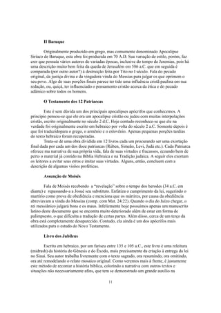 II Baruque

        Originalmente produzido em grego, mas comumente denominado Apocalipse
Siríaco de Baruque, esta obra foi produzida em 70 A.D. Sua variação de estilo, porém, faz
crer que possuía vários autores de variadas épocas, inclusive do tempo de Jeremias, pois há
uma descrição muito bem feita da queda de Jerusalém em 586 a.C. que em seguida é
comparada (por outro autor?) à destruição feita por Tito no I século. Fala do pecado
original, da justiça divina e da vingadora vinda do Messias para julgar os que oprimem o
seu povo. Algo de suas porções finais parece ter tido uma influência cristã paulina em sua
redação, ou, quiçá, ter influenciado o pensamento cristão acerca da ética e do pecado
adâmico sobre todos os homens.

       O Testamento dos 12 Patriarcas

         Este é sem dúvida um dos principais apocalipses apócrifos que conhecemos. A
principio pensou-se que ele era um apocalipse cristão ou judeu com muitas interpolações
cristãs, escrito originalmente no século 2 d.C. Hoje contudo reconhece-se que ele na
verdade foi originalmente escrito em hebraico por volta do século 2 a.C. Somente depois é
que foi traduzidopara o grego, o armênio e o eslovênio. Apenas pequenas porções tardias
do texto hebraico foram recuperadas.
         Trata-se de uma obra dividida em 12 livros cada um procurando ser uma exortação
final dada por cada um dos doze patriarcas (Rúben, Simeão, Levi, Judá etc.). Cada Patriarca
oferece ma narrativa de sua própria vida, fala de suas virtudes e fracassos, ecoando bem de
perto o material já contido na Bíblia Hebraica e na Tradição judaica. A seguir eles exortam
os leitores a evitar seus erros e imitar suas virtudes. Alguns, então, concluem com a
descrição de algumas visões proféticas.

       Assunção de Moisés

        Fala de Moisés recebendo a “revelação” sobre o tempo dos herodes (34 a.C. em
diante) e repassando-a a Josué seu substituto. Enfatiza o cumprimento da lei, sugerindo o
martírio como prova de obediência e menciona que os mártires, por causa da obediência
abreviavam a vinda do Messias (comp. com Mat. 24:22). Quando o dia do Juízo chegar, o
rei messiânico julgará bons e os maus. Infelizmente hoje possuímos apenas um manuscrito
latino deste documento que se encontra muito deteriorado além de estar em forma de
palimpsesto, o que dificulta a tradução de certas partes. Além disso, cerca de um terço da
obra está completamente desaparecido. Contudo, ela ainda é um dos apócrifos mais
utilizados para o estudo do Novo Testamento.

       Livro dos Jubileus

        Escrito em hebraico, por um fariseu entre 135 e 105 a.C., este livro é uma releitura
(midrash) da história do Gênesis e do Êxodo, mais precisamente da criação à entrega da lei
no Sinai. Seu autor trabalha livremente com o texto sagrado, ora resumindo, ora omitindo,
ora até remodelando o relato mosaico original. Como veremos mais à frente, é justamente
este método de recontar a história biblíca, colorindo a narrativa com outros textos e
situações não necessariamente afins, que tem se demonstrado um grande auxílio na

                                             11
 