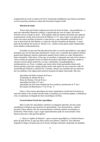 compreensão de como os autores do Novo Testamento trabalharam suas fontes ao produzir
os livros que hoje constam no cânon das Escrituras Gregas Cristãs.

       Martírio de Isaías

        Temos aqui uma ficção composta em torno do nome de Isaías - um pseudônimo - o
qual, por repreender Manassés (código), é martirizado por este rei ímpio. Sua morte
consistiu em ser cortado ao meio - uma tradição sobre do martírio do profeta que repassou
ao pensamento cristão através do texto de Hebreus 11:37. Aqui, Isaías veste pano de saco,
mora com outros profetas no deserto e come hervas, o que assemelha conteúdo do livro
com as descrições de João Batista e o estilo de vida dos moradores de Qumran. A maior
parte do documento foi escrita no Século I a.C., embora certas partes sejam interpretadas
como adições cristãs posteriores.

        Considere-se que esta lista não apresenta todos os escritos apocalípticos, mas alguns
principais que servem tanto para familiarizar o leitor com o conteúdo desse gênero literário
quanto para dispensar maiores explicações quando forem citados no corpo interpretativo
deste comentário. Além disso, é bom que se considere a inspiração que estes livros deram a
vários cristãos do segundo século em diante de produzir apocalipses apócrifos usando os
mesmos recursos destes anteriores, ou seja, o anonimato, a pseudoepigrafia, o
arrebatamernto, etc. Pena, é verdade, que muitos deles foram permeados demais pela
heresia gnóstica, pelo que a Igreja rejeitou muito cedo alguns de seus conceitos e não foi
autorizada pelo Espírito a canonizá-los. Contudo, embora seu conteúdo não nos interesse
por ora, podemos citar alguns para posterior pesquisa de algum interessado. São eles:

       Apocalipse de Pedro (começo do II séc.)
       Testamento de Abraão (II séc.)
       Pastor de Hermas ( fim do II séc.)
       Apocalipse de Paulo ( IV séc.)
       Apocalipse de João (uma imitação do livro canônico, pertencente ao V séc.)
       Revelações de Bartolomeu ( V ou VI séc. ?)

         Estes e vários outros apocalipses de menor importância circulavam livremente no
meio dos judeus e dos cristãos incentivando a resistência aos costumes pagãos, a obediência
à lei e a esperança na chegada do Juízo escatológico de Deus.

       Características Gerais dos Apocalipses

        Quer se trate dos Apocalipses canônicos ou daqueles apócrifos, há uma certas
semelhanças teológicas que merecem ser apresentadas. Tais características , embora
peculiares desse gênero, não são necessariamente contrárias àquelas encontradas no
profetismo. Deste modo, o que a seguir apresentaremos pode ser acrescentado à lista
anterior para uma visão geral do gênero:

       1 - Deus é o Senhor da História = para os autores apocalípticos, a história forma o
palco da ação divina. É aqui que Deus realiza seus planos e objetivos. Sua soberania
inigualável chega a tal ponto que até as hostes inimigas terminam cumprindo seu mandato.

                                             12
 