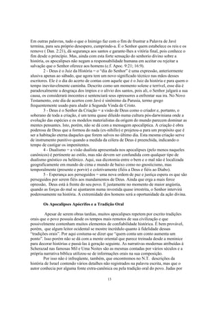 Em outras palavras, tudo o que o Inimigo faz com o fim de frustrar a Palavra de Javé
termina, para seu próprio desespero, cumprindo-a. É o Senhor quem estabelece os reis e os
remove ( Dan. 2:21), dá segurança aos santos e garante-lhes a vitória final, pois conhece o
fim desde o princípio. Mas, ainda com esta forte sensação do senhorio divino sobre a
história, os apocalipses não negam a responsabilidade humana em aceitar ou rejeitar a
salvação que o Senhor oferece aos homens (c.f. Apoc. 9:21; 16:9).
        2 - Deus é o Juiz da História = o “dia do Senhor” é uma expressão, anteriormente
alusiva apenas ao sábado, que agora tem um novo significado técnico nas mãos desses
escritores. Ele é o dia do acerto de contas com aquele que é o Juiz da história e para quem o
tempo inevitavelmente caminha. Descrito como um momento solene e terrível, esse dia é
paradoxalmente a desgraça dos ímpios e o alívio dos santos, pois ali, o Senhor julgará a sua
causa, os considerará inocentes e sentenciará seus opressores a enfrentar sua ira. No Novo
Testamento, este dia de acertos com Javé é sinônimo da Parusia, termo grego
frequentemente usado para aludir à Segunda Vinda de Cristo.
        3 - Deus é o Senhor da Criação = a visão de Deus como o criador e, portanto, o
soberano de toda a criação, é um tema quase diluído numa cultura pós-darwiniana onde a
evolução das espécies e os modelos materialistas da origem do mundo parecem dominar as
mentes pensantes. Isto, porém, não se dá com a mensagem apocalíptica. A criação é obra
poderosa de Deus que a formou do nada (ex-nihillo) e projetou-a para um propósito que é
ser a habitação eterna daqueles que forem salvos no último dia. Esta mesma criação serve
de instrumento punitivo quando a medida da cólera de Deus é preenchida, indicando o
tempo de castigar os impenitentes.
        4 - Dualismo = a visão dualista apresentada nos apocalipses (pelo menos naqueles
canônicos) é pertinente ao estilo, mas não devem ser confundida com qualquer tipo de
dualismo gnóstico ou helênico. Aqui, sua dicotomia entre o bem e o mal não é localizada
geograficamente em mundo de cima e mundo de baixo como no gnosticismo, mas
temporalmente (presente e porvir) e coletivamente (fiéis a Deus e fiéis ao Diabo).
        5 - Esperança aos perseguidos = uma nova ordem de paz e justiça espera os que são
perseguidos por serem fiéis aos mandamentos de Deus. Ainda que erga a mais feroz
opressão, Deus está à frente do seu povo. E justamente no momento de maior angústia,
quando as forças do mal se ajuntarem numa investida quase irrestrita, o Senhor intervirá
poderosamente na história. A extremidade dos homens será a oportunidade da ação divina.

       Os Apocalipses Apócrifos e a Tradição Oral

         Apesar de serem obras tardias, muitos apocalipses repetem por escrito tradições
orais que o povo possuía desde os tempos mais remotos de sua civilização e que
possivelmente contenham muitos elementos de confiabilidade histórica. É bem provável,
porém, que algum leitor ocidental se mostre incrédulo quanto à fidelidade dessas
“tradições orais”. Por aqui costuma-se dizer que “quem conta um conto aumenta um
ponto”. Isso porém não se dá com a mente oriental que parece treinada desde a meninice
para decorar histórias e passá-las à geração seguinte. As narrativas modernas atribuídas à
Scherazad nas famosas Mil e Uma Noites são as mesmas contadas por vários séculos e a
própria narrativa bíblica utilizou-se de informações orais na sua composição.
        Por isso não é infreqüente, também, que encontremos no N.T. descrições da
história de Israel contendo vários detalhes não registrados na palavra escrita, mas que o
autor conhecia por alguma fonte extra-canônica ou pela tradição oral do povo. Judas por

                                             13
 