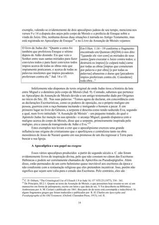 exemplo, valendo-se evidentemente de dois apocalipses judeus de seu tempo, menciona nos
versos 9 e 14 a disputa dos anjos pelo corpo de Moisés e a profecia de Enoque sobre a
vinda do Juízo. Ora, nenhuma dessas duas situações é narrada no Antigo Testamento, mas
está registrada no Apocalipse de Enoque24 e no Livro da Assunção de Moisés vejamos:

O livro de Judas diz: “Quanto a estes foi             Em I Hen. 1:16 - 19 conforme o fragmento
também que profetizou Enoque o sétimo                 encontrado em Qumran (4Q204) é-nos dito:
depois de Adão dizendo: Eis que veio o                “[quando ele vier com] as miríades de seus
Senhor entre suas santas miríades para fazer          santos [para executar o Juízo contra todos; e
convictos todos e para fazer convictos todos          destruirá os ímpios] [e culpará toda] carne
ímpios acerca de todas as obras más que               por todas as obras [ímpias que cometeram
impiamente praticaram, e acerca de todas as           por palavra e por obra] [e por todas as
palavras insolentes que ímpios pecadores              palavras] altaneiras e duras que [pecadores
proferiram contra ele.” Jud. 14 e 15.                 ímpios proferiram contra ele. Considerai]
                                                      toda obra...”

        Infelizmente não dispomos do texto original de onde Judas tirou a história da luta
entre Miguel e o demônio pelo corpo de Moisés (Jud. 9). Contudo, sabemos que pertence
ao Apocalipse da Assunção de Moisés devido a um antigo testemunho dado por Origenes
no início do Séc. III. Nas suas palavras: “Temos agora de declarar, em concordância com
as declarações Escriturísticas, como os poderes de oposição, ou o próprio maligno em
pessoa, guerreia com a raça humana incitando e instigando o homem a pecar. E em
primeiro lugar no livro do Gênesis, a serpente é descrita como tendo seduzido Eva; segundo
a qual, num livro intitulado ‘A Assunção de Moisés’ - um pequeno tratado, do qual o
Apóstolo Judas faz menção na sua epístola - o arcanjo Miguel, quando disputava com o
maligno acerca do corpo de Moisés, disse que a serpente, primeiramente inspirada pelo
maligno, era a causa da transgressão de Adão e Eva.”25
        Estes exemplos nos levam a crer que o apocalipsismo exerceu uma grande
influência nas origens do cristianismo que o aperfeiçoou e centralizou tanto na obra
messiânica de Jesus de Nazaré quanto em sua promessa de um dia regressar à Terra para
buscar a sua Igreja.

        A Apocalíptica e seu papel na exegese

        Esses vários apocalipses produzidos a partir do segundo século a. C. não foram
evidentemente livros de inspiração divina, pelo que não constam no cânon das Escrituras
Hebraicas e podem ser corretamente chamados de Apócrifos ou Pseudoepígrafos. Além
disso, estão permeados de um certo helenismo quase inevitável aos escritores da época e
não condizente com a restauração religiosa que eles pretendem incentivar. Isso, porém não
significa que sejam sem valia para o estudo das Escrituras. Pelo contrário, eles são

24
  C. D. Osburn, “The Cristological Use of I Enoch 1.9 in Jude 14, 15” NTS 23 (1977), 334 - 341.
25
  De Principiis, III:2:1. Quanto ao texto da Assunção de Moisés, o que possuímos hoje resume-se em: a) um
manuscrito em forma de palimpsesto, escrito em latim e que data do séc. V Foi descoberto na Biblioteca
Ambrosiana por A. M. Ceriani e publicado em 1861. Boa parte do do texto está corrompida e indecifrável. b)
alguns fragmentos gregos que foram traduzidos e publicados por R. H. Charles em Apocrypha and
Pseudepigrapha of the Old Testament, (Oxford: Clarendon Press, 1913), vol. II.

                                                    14
 