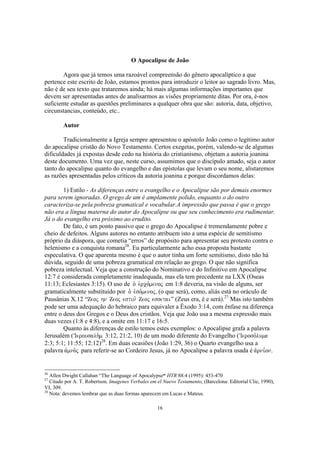 O Apocalipse de João

        Agora que já temos uma razoável compreensão do gênero apocalíptico a que
pertence este escrito de João, estamos prontos para introduzir o leitor ao sagrado livro. Mas,
não é de seu texto que trataremos ainda; há mais algumas informações importantes que
devem ser apresentadas antes de analisarmos as visões propriamente ditas. Por ora, é-nos
suficiente estudar as questões preliminares a qualquer obra que são: autoria, data, objetivo,
circunstancias, conteúdo, etc..

        Autor

        Tradicionalmente a Igreja sempre apresentou o apóstolo João como o legítimo autor
do apocalipse cristão do Novo Testamento. Certos exegetas, porém, valendo-se de algumas
dificuldades já expostas desde cedo na história do cristianismo, objetam a autoria joanina
deste documento. Uma vez que, neste curso, assumimos que o discípulo amado, seja o autor
tanto do apocalipse quanto do evangelho e das epístolas que levam o seu nome, alistaremos
as razões apresentadas pelos críticos da autoria joanina e porque discordamos delas:

        1) Estilo - As diferenças entre o evangelho e o Apocalipse são por demais enormes
para serem ignoradas. O grego de um é amplamente polido, enquanto o do outro
caracteriza-se pela pobreza gramatical e vocabular.A impressão que passa é que o grego
não era a língua materna do autor do Apocalipse ou que seu conhecimento era rudimentar.
Já o do evangelho era próximo ao erudito.
        De fato, é um ponto passivo que o grego do Apocalipse é tremendamente pobre e
cheio de defeitos. Alguns autores no entanto atribuem isto a uma espécie de semitismo
próprio da diáspora, que cometia “erros” de propósito para apresentar seu protesto contra o
helenismo e a conquista romana26. Eu particularmente acho essa proposta bastante
especulativa. O que aparenta mesmo é que o autor tinha um forte semitismo, disto não há
dúvida, seguido de uma pobreza gramatical em relação ao grego. O que não significa
pobreza intelectual. Veja que a construção do Nominativo e do Infinitivo em Apocalipse
12:7 é considerada completamente inadequada, mas ela tem precedente na LXX (Oseas
11:13; Eclesiastes 3:15). O uso de o` evrco,menoj em 1:8 deveria, na visão de alguns, ser
gramaticalmente substituído por o` evso,menoj( (o que será), como, aliás está no oráculo de
Pausânias X.12 “Zeoj hn Zeoj estin, Zeoj essetai” (Zeus era, é e será).27 Mas isto também
pode ser uma adequação do hebraico para equivaler a Êxodo 3:14, com ênfase na diferença
entre o deus dos Gregos e o Deus dos cristãos. Veja que João usa a mesma expressão mais
duas vezes (1:8 e 4:8), e a omite em 11:17 e 16:5.
        Quanto às diferenças de estilo temos estes exemplos: o Apocalipse grafa a palavra
Jerusalém (VIerousalh.m 3:12, 21:2, 10) de um modo diferente do Evangelho (~Ieroso,luma
2:3; 5:1; 11:55; 12:12)28. Em duas ocasiões (João 1:29, 36) o Quarto evangelho usa a
palavra avmno.j para referir-se ao Cordeiro Jesus, já no Apocalipse a palavra usada é avrni,on.


26
   Allen Dwight Callahan “The Language of Apocalypse“ HTR 88:4 (1995): 453-470
27
   Citado por A. T. Robertson, Imagenes Verbales em el Nuevo Testamento, (Barcelona: Editorial Clie, 1990),
VI, 309.
28
   Nota: devemos lembrar que as duas formas aparecem em Lucas e Mateus.

                                                    16
 