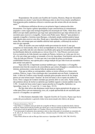 Respondemos: De acordo com Eusébio de Cesaréia, Dionísio, Bispo de Alexandria
já apresentara no século 3 uma lista de diferenças entre os dois livros (muito semelhante à
lista propostas pelos modernos críticos) e concluiu que não seriam obra de um mesmo
autor.29
         As diferenças estilisticas devem-se em primeiro lugar à natureza dos dois
documentos. Um seguia o gênero apocalíptico (cujas características já comentamos)
enquanto o outro segue uma teologia biográfica da encarnação do Verbo. Além disso, não é
difícil crer (por dados patrísticos que logo mais apresentaremos) que João utilizara de um
secretário para escrever o evangelho. Assim como Pedro usara Marcos30 para produzir o
segundo evangelho e Jeremias usara Baruque, o discípulo amado também poderia lançar
mão alguém para escrever esta obra. Desde que o Apocalipse fora escrito grosseiramente
numa ilha, sem tempo para um trabalho editorial mais apurado, a diferença de escrita é
mais do que esperada.
         Aliás, de acordo com uma tradição tardia proveniente do século 5, mas que
compensa ser mencionada, João se fazia acompanhado na Ásia por um discípulo chamado
Prócoro, que tinha sido dos sete diáconos escolhidos pela igreja de Jerusalém para assistir
na distribuição diária de comida para as viúvas (Atos 6:5). Este Prócoro escrevera num
livro as narrativas de João durante sua estada em Patmos, inclusive as visões que ele teve
ali, e foi este relato que acabou se tornando o livro do Apocalipse. Esta história está na obra
“Atos de João por Prócoro.” É claro que este é um relato de pouca ou nenhuma
credibilidade histórica, mas aponta para a antiga tradição de que João tivera um secretário
para anotar suas palavras.
         Seja como for, é importante acentuar também que o Apocalipse e o Evangelho
possuem uma lista tão exaustiva de concordâncias que somos obrigados a considerá-los, no
mínimo, pertencentes a uma mesma linha de pensamento teológico.31
         Veja que as idéias se correspondem: ambos os textos referem-se a Jesus como
cordeiro, Palavra, Logos. Esta cristologia não é encontrada nem em Paulo, é própria de
João. A idéia do Cordeiro como fazendo expiação pelos pecados através de seu sangue
parece ser uma leitura muito “Joanina” do texto de Isaías e ela se repete em ambos os
livros. Note o sangue do Cordeiro imolado que permite abrir os sete selos. Neste sentido
não podemos deixar de incluir as epístolas que também seguem o mesmo padrão (veja I Jo.
1:29). A noção de Jesus como Logos é quase peculiar ao Evangelho, Epístolas e ao
Apocalipse. (com. Jo. 1:1 com I Jo. 1:1 com Apoc. 19:13).
         De fato João talvez não dominasse muito bem as regras gramaticais do grego e ao
voltar para Éfeso com seu manuscrito, teve, ali, a ajuda aprimorada de um secretário para
escrever o Evangelho e as epístolas32.

       2) Dois homens chamados João: Segundo Eusébio de Cesaréia, Papias (que havia
conhecido pessoalmente o apóstolo João) teria mencionado dois líderes da Igreja

29
   História Eclesiástica, VII, 25.
30
   Que Pedro é o verdadeiro autor por detrás do evangelho de Marcos é ponto reconhecido desde a famosa
citação de Papias preservada por Eusébio que afirma que o cerne do material de Marcos foi produzido à base
das narrativas orais do apóstolo Pedro. (c.f. Eusébio, História Eclesiástica III, 39, 15).
31
   Um interessante levantamento desse parentesco entre as duas obras pode ser encontrado no comentário do
E. B. Allo, E. B., Saint Jean - L’Apocalypse, (Paris, Librairie Lecofre J. Gabalda et Cie, Editeurs, 1933),
cxcix - ccxxii.
32
   Ellen White afirma ter sido na Ilha que João escreveu o Apocalipse (MS 150, 1899; 7BC 954-955).

                                                    17
 