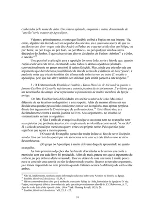 conhecidos pelo nome de João. Um seria o apóstolo, enquanto o outro, denonimado de
“ancião”seria o autor do Apocalipse.

        Vejamos, primeiramente, o texto que Eusébio atribui a Papias em sua íntegra: “Se,
então, alguém vier dizendo ser um seguidor dos anciãos, eu o questiono acerca do que os
anciãos teriam dito - o que teria dito André ou Pedro, ou o que teria sido dito por Felipe, ou
por Tomé, ou por Tiago, ou por João, ou por Mateus, ou por qualquer um dos outros
discípulos do Senhor. E que coisas teriam dito os discípulos do Senhor: Aristion33 e o João,
o Ancião.”34
        Uma possível explicação para a repetição do nome João, seria o fato de que, quando
Papias escrevera este texto, excetuando João, todos os demais apóstolos (alistados
convencionalmente no grupo anterior) já teriam falecido. Mas, ainda que este não seja um
argumento que derrube toda possibilidade de dúvida acerca da existência de dois “joaes”, é
prudente notar que o texto também não afirma nada sobre ter um ou outro (?) escrito o
apocalipse, pelo que não deve também ser utilizado para emitir parecer a este respeito.35

        3 - O Testemunho de Dionísio e Eusébio - Tanto Dionísio de Alexandria quanto o
famoso Eusébio de Cesaréia rejeitaram a autoria joanina deste documento. É evidente que
um testemunho tão antigo deve representar o pensamento de muitos membros da Igreja
antiga.
         De fato, Eusébio tinha dificuldades em aceitar a autoria de João. Mas isto é
diferente de ser taxativo ou dogmático a este respeito. Aliás ele mesmo afirma ser sua
dúvida uma questão pessoal não condizente com a voz da maioria, mas apenas perplexa
diante dos argumentos de Dionísio que ele então menciona.36 Este último sim, era
declaradamente contra a autoria joanina do livro. Seus argumentos, no entanto, se
sistematizados seriam os seguintes:
                a) Não é estilo do evangelista divulgar o seu nome nem no evangelho nem
nas epístolas que produzira (nestas, ele simplesmente se identifica como sendo “o ancião”.
Já o João do apocalipse menciona quatro vezes seu próprio nome. Pelo que não pode
significar que sejam a mesma pessoa.
                b)O autor do Evangelho parece dar muita ênfase ao fato de ser o discípulo
amado. Já o escritor do apocalipse não menciona nem uma vez este título como se até o
desconhecesse.
                c)O grego do Apocalipse é muito diferente daquele apresentado no quarto
evangelho.
        As duas primeiras objeções são facilmente descartadas se levarmos em conta o
propósito com que cada livro foi produzido. Além do mais, parece-nos que o argumento do
silêncio jaz por debaixo deste arrazoado. Usar ou deixar de usar um nome é muito pouco
para se concluir uma autoria ou não de determinado escrito. Quanto ao terceiro argumento,
já o temos respondido no item primeiro quando tratamos acerca da diferença de estilo entre
ambos.
33
   Não há, infelizmente, nenhuma outra informação adicional sobre este Aristion na história da Igreja.
34
   Eusébio, História Eclesiástica, III,39, 4.
35
   Há um comentário deste dito que é atribuído a um certo Felipe de Side, historiador da Igreja no IV séc.
Porém, sua origem é dúbia e desconhecida, pelo que não pretenderemos abordá-lo. C.f. Robertson, A. T.,
Epochs in the Life of the Apostle John, (New York: Fleming Revell, 1935). 28.
36
   Eusébio, História Eclesiástica, VII, 25, 1 - 27.

                                                      18
 