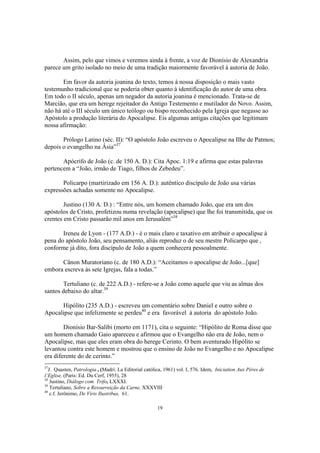 Assim, pelo que vimos e veremos ainda à frente, a voz de Dionísio de Alexandria
parece um grito isolado no meio de uma tradição maiormente favorável à autoria de João.

       Em favor da autoria joanina do texto, temos à nossa disposição o mais vasto
testemunho tradicional que se poderia obter quanto à identificação do autor de uma obra.
Em todo o II século, apenas um negador da autoria joanina é mencionado. Trata-se de
Marcião, que era um herege rejeitador do Antigo Testemento e mutilador do Novo. Assim,
não há até o III século um único teólogo ou bispo reconhecido pela Igreja que negasse ao
Apóstolo a produção literária do Apocalipse. Eis algumas antigas citações que legitimam
nossa afirmação:

       Prólogo Latino (séc. II): “O apóstolo João escreveu o Apocalipse na Ilhe de Patmos;
depois o evangelho na Ásia”37

       Apócrifo de João (c. de 150 A. D.): Cita Apoc. 1:19 e afirma que estas palavras
pertencem a “João, irmão de Tiago, filhos de Zebedeu”.

       Policarpo (martirizado em 156 A. D.): autêntico discípulo de João usa várias
expressões achadas somente no Apocalipse.

        Justino (130 A. D.) : “Entre nós, um homem chamado João, que era um dos
apóstolos de Cristo, profetizou numa revelação (apocalipse) que lhe foi transmitida, que os
crentes em Cristo passarão mil anos em Jerusalém”38

       Ireneu de Lyon - (177 A.D.) - é o mais claro e taxativo em atribuir o apocalipse à
pena do apóstolo João, seu pensamento, aliás reproduz o de seu mestre Policarpo que ,
conforme já dito, fora discípulo de João a quem conhecera pessoalmente.

      Cânon Muratoriano (c. de 180 A.D.): “Aceitamos o apocalipse de João...[que]
embora escreva às sete Igrejas, fala a todas.”

       Tertuliano (c. de 222 A.D.) - refere-se a João como aquele que viu as almas dos
santos debaixo do altar.39

      Hipólito (235 A.D.) - escreveu um comentário sobre Daniel e outro sobre o
Apocalipse que infelizmente se perdeu40 e era favorável à autoria do apóstolo João.

        Dionísio Bar-Salibi (morto em 1171), cita o seguinte: “Hipólito de Roma disse que
um homem chamado Gaio apareceu e afirmou que o Evangelho não era de João, nem o
Apocalipse, mas que eles eram obra do herege Cerinto. O bem aventurado Hipólito se
levantou contra este homem e mostrou que o ensino de João no Evangelho e no Apocalipse
era diferente do de cerinto.”
37
  J. Quasten, Patrologia , (Madri: La Editorial católica, 1961) vol. I, 576. Idem, Iniciation Aux Péres de
l’Eglise, (Paris: Ed. Du Cerf, 1955), 28
38
   Justino, Diálogo com Trifo, LXXXI.
39
   Tertuliano, Sobre a Ressurreição da Carne, XXXVIII
40
   c.f. Jerônimo, De Viris Ilustribus, 61.

                                                      19
 