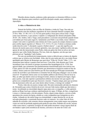 Munidos destas citações, podemos então apresentar os elementos bíblicos e extra-
bíblicos que dispomos para construir o perfil do discípulo amado, autor autêntico do
Apocalipse.

            A vida e o Ministério de João

        Natural da Galiléia, João era filho de Zebedeu e irmão de Tiago. Sua mãe era
possivelmente uma das mulheres seguidoras de Jesus chamada Salomé (compare Mat.
27:56 c/ Mar. 15: 40 e 16:1 e 2). Foi ela quem pediu a Jesus para colocar João e Tiago
como seus ministros, o que causou o espanto e a indignação dos demais discípulos (Mat.
20:20 - 24). Ambos, João e Tiago, eram pescadores e exerciam esta profissão quando foram
convidados por Jesus para segui-lo. Juntamente com Pedro e seu irmão, nosso vidente é
sempre visto entre os apóstolos mais íntimos de Cristo a quem ele sempre chamava à parte
para confiar algum segredo (c.f. Marcos 13:3; 14:32 e 33; etc). E destes se destaca ainda
sendo descrito como “o discipulo a quem o Senhor amava” - o que não significa um
descaso do mestre para com os demais apóstolos, mas uma maior vigilância sobre este que,
apesar de não tão mencionado como Pedro, tinha um gênio tão forte ou talvez até mais
agressivo que velho Simão Barjonas. Por isso, João era, digamos, um dos que mais
precisavam ser “lapidados” pelo Senhor.
        Por este seu problema de temperamento, temos a idéia de que se tratava de alguém
colérico que se irritava com facilidade. Aliás, não foi sem razão que ele e seu irmão foram
apelidados pelo Mestre de Boanerges que quer dizer “Filho do Trovão” (Mar. 3:17) - um
aramaísmo para indicar o quanto eram nervosos. Certa feita, João desejou que Cristo
incendiasse uma vila inteira só porque recusaram-lhes hospedagem (Luc. 9:54). Sua
agressividade, que certamente fora paulatinamente transformada pela convivência com
Cristo, parece ter sido seu grande tormento que demonstrava resquícios ainda na fase da
velhice. Ireneu conta-nos uma história que lhe fora narrada por Policarpo (testemunha
ocular do ocorrido) e que demonstra a constante luta de João para subjugar o seu eu ainda
irascível: “O apóstolo entrou certa vez nos banhos públicos [de Éfeso] a fim de lavar-se.
Mas, ao saber que dentro estava [o herege] Cerinto, afastou-se depressa do lugar e fugiu
para a porta, visto não suportar a permanência debaixo do mesmo teto que aquele. Ele
gritava aos companheiros para que fizessem o mesmo: ‘Fujamos daqui, para que as termas
não desmoronem sobre nós, por estar dentro delas Cerinto, o inimigo da verdade.”41
        Porém, João não era assim o tempo todo. Há outro testemunho advindo de clemente
de Alexandria que conta a história de jovem visto por João numa cidade que não temos o
nome. Acreditando na sinceridade daquele rapaz para com o evangelho, o velho apóstolo
pedira ao Bispo local que cuidasse espiritualmente do rapaz. O Bispo, de fato, evangelizara
o moço e o batizara após o devido preparo. Porém, algum tempo depois, o jovem cristão
apostatara dos ensinos da Igreja, unindo-se a más companhias que instigaram-no até a
roubar. Achando ter ido muito longe na criminalidade, o rapaz desistiu de vez da sua
salvação planejando e cometendo horrores cada vez maiores. Ao voltar João ali ficou
sabendo do ocorrido e não somente chorou amargamente como ainda rasgou suas próprias
vestes em sinal de profunda angústia pela perda de uma alma. Pedindo um cavalo, mesmo
velho como estava, o apóstolo cavalgou até onde podia encontrar o moço (agora chefe de
um bando) e após certa resistência do mesmo, convence-o do amor de Cristo e da

41
     Ireneu, Adv. Haereses III, 3, 4.

                                            20
 