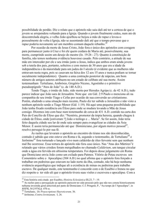 possibilidade de perdão. Diz o relato que o apóstolo não saiu dali até ter a certeza de que o
jovem se arrependera voltando para a Igreja. Quando o jovem finalmente cedeu, num ato de
descontrolada alegria, o velho João ajoelhou-se beijou a mão do rapaz e levou-o
pessoalmente de volta à Igreja, não se ausentando dali até que o tempo provasse que o
rapaz poderia novamente ser um membro comum daquele rebanho.42
        Por ocasião da morte de Jesus Cristo, João fora o único dos apóstolos com coragem
para permanecer junto à Cruz e foi ele quem cuidara de Maria até, possivelmente, sua
morte, cumprindo assim um desejo do mestre (Jo. 19:26 - 27). Quanto à constituição de
família, não temos nenhuma evidência houvesse casado. Pelo contrário, a atitude de sua
mãe em interceder por ele e seu irmão junto a Jesus, indica que ambos eram ainda jovens
sob a tutela dos pais, portanto, solteiros e com menos de 30 anos que era a idade da
independência e da maioridade para um judeu do I século (é evidente que as mulheres não
entravam nesta regra, pois se casavam na faixa dos 12 aos 15 anos e nunca podiam se tornar
socialmente independentes). Quanto a uma contração posterior de núpcias, um bom
número de antigos autores atribuem-no um estado de celibato até sua morte. Assim
testemunham Tertuliano, Ambrósio, Gregório Niceno, Agostinho e o primitivo
pseudoepígrafo “Atos de João” (c. de 140 A.D.).
        Tendo Tiago, o irmão de João, sido morto por Herodes Agripa (c. de 42 A.D.), tudo
parece indicar que João sara de Jerusalém. Note que em Gál. 2:9 Paulo o menciona ali na
companhia de seu irmão Tiago e Cefas por ocasião de sua conversão ao cristianismo.
Porém, aludindo a uma situação mais recente, Paulo diz ter subido a Jerusalém e não visto a
nenhum apóstolo senão a Tiago Menor (Gál. 1:19). Há aqui uma pequena possibilidade que
João tenha fixado residência em Éfeso para onde se mudara levando a Mãe de Jesus
consigo. Dizemos isto com base num testemunho de cerca de 431 A.D. contido na carta dos
Pais do Concílio de Éfeso que diz: “Nestório, promotor da ímpia heresia, quando chegou à
cidade de Éfeso, onde [estiveram ?] João o teólogo e ... Maria”. Se for assim, João teria
feito daquela cidade seu lar de onde saía sempre para evangelizar as cidades da Ásia
Menor. E assim teria permanecido até que Dominiciano, por algum motivo pessoal43,
resolve perseguí-lo por sua fé.
        As razões que levaram o apóstolo ao encontro do tirano nos são desconhecidas,
contudo é sabido que este esteve em Roma e lá, segundo o testemunho, de Tertuliano44 e
Jerônimo45 fora torturado e lançado vivo num caldeirão de óleo fervente sem que nenhum
mal lhe ocorresse. Essa tortura do apóstolo não fora caso único. Nas “Atas dos Mártires”é
relatado que vários cristãos foram mergulhados no chamado Caldárium, um tanque circular
onde a água era fervida em altíssima temperatura. Foi depois desse julgamento em Roma
que Domiciano envia João como um exilado para Patmos. Vitório de Petau escreveu um
Comentário sobre o Apocalipse (304 A.D.) no qual afirma que o apóstolo fora forçado a
trabalhar em pedreiras que estavam no lado norte da ilha, contudo, não há hoje nenhuma
evidencia arqueológica que indique ali a existência de minas ou pedreiras para trabalho
escravo. De qualquer modo, este testemunho é concorde com o de Eusébio e Ireneu no que
diz respeito a ter sido ali que o apóstolo tivera suas visões e escrevera o apocalipse. Com a
42
   Esta história está citada por Eusébio, História Eclesiástica III,23, 7 - 19.
43
   As razões para a perseguição ao apóstolo parecem ter sido pessoais pelo que não nos consta historicamente
nehuma investida geral anticristã por parte de Domiciano. C.f. Pringent, P., “Au temps de l’Apocalipse”, in
RHPR, 54 [1974] p. 470 ss.
44
   Tertuliano, De Praescriptione Haereticorum, 36.
45
   Jerônimo, Contra Iovinianum, I, 26.

                                                     21
 