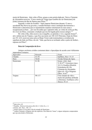 morte de Domiciano, João volta a Éfeso, graças a uma anistia dada por Nerva. Clemente
de Alexandria escreveu: “Com a morte do Tirano [que Eusébio diz ser Domiciano] ele
[João] retornou da ilha de Patmos para Éfeso.”46
        Segundo o relato de Eusébio: “Após imperar Domiciano durante 15 anos e
sucedendo-lhe Nerva no governo, o senado Romano votou a anulação das honrarias a
Domiciano e [decretou] que os injustamente expulsos retornassem às suas casas e
recuperassem os bens ... por isso foi então que o apóstolo João, ao voltar do exílio na ilha,
foi viver em Éfeso, consoante a tradição que nos foi legada pelos nossos antigos.”47
        De volta à ilha, João escreve seu evangelho, as epístolas e vive, segundo Ireneu48,
até o sétimo ano de Trajano, o que fixa sua morte em 104 A.D. Policrates, bispo de Efeso
em 191 A.D. escrevera uma carta ao Bispo Victor onde testemunhara a existência da
sepultura de João em Éfeso. diz ele: “João, que havia se reclinado sobre o peito do Senhor...
repousa em Éfeso”.

        Data de Composição do livro

       Antigos escritores cristãos costumam datar o Apocalipse de acordo com 4 diferentes
imperadores romanos.
Imperador                       Reinado                     Fonte
Cláudio                         41-54                       Epifânio, Haer. 51.12
Nero                            54-68                       Versão Siríaca do Apoc.
Domiciano                       81-96                       Ireneu (Adv, haer.
                                                            V.30.3)49; Victorinos (Apoc.
                                                            10.11); Eusébio (História
                                                            Eclesiástica III.18);
                                                            Clemente de Alexandria
                                                            (Quis div. 42) e Origenes
                                                            (Matt. 16.6)50
Trajano                         98-117                      Uma sinopse da vida e
                                                            morte dos profetas atribuída
                                                            a Doroteus; Teofilacto sobre
                                                            Mateus 20:22.




46
   Quis dives, 42.
47
   Eusébio, História Eclesiástica III, 20, 8 - 9; III, 23, e - 2.
48
   Ireneu, Adv. Haer., III, 3, 4
49
   Ireneu coloca o Livro para o fim do reinado de Domiciano.
50
   Ambos Clemente e Origenes não são explícitos. Eles falam do “tirano” e alguns intérpretes compreendem
que seja uma alusão a Domiciano.

                                                   22
 