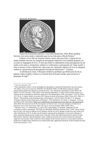 Moeda de Domiciano




         O peso do testemunho patrístico recai sobre Domiciano. Ellen White também
favorece este como sendo o imperador que enviou João para a Ilha de Patmos51.
         Embora o livro fale de situações futuras, temos claro que João e a Igreja de seu
tempo também estavam em situação de perseguição imperial e esta condição perpassa vez
ou outra na linguagem do livro. É claro que todos os imperadores acima perseguiram de um
modo ou de outro o cristianismo, embora se verificarmos a perseguição em “larga escala” a
lista se resume a Nero e Domiciano. Seja como for, elementos internos do livro se adéquam
melhor às características da perseguição iniciada por Domiciano52. Vejamos:
         A referência de Apoc. 6:6b parece lembrar a proibição que Domiciano fez de se
plantar vinhas na Itália e reduzir as vinículas fora de lá pela metade, para incentivar a
plantação de trigo53.



51
   Atos dos Apóstolos, 570.
52
   Para argumentos contra e a favor da datação do Apocalipse no período de Domiciano veja estes autores:
T.B. Slater, Christ and Community (JSNTSS 178; Sheffield 1999), 22-26B (Staler mudeu de opinião
posteriormente dando uma datação no período de Nero, veja “Dating the Apocalypse of John, Biblica 84
(2003), 252-258. Newman, “The Fallacy of the Domitian Hypothesis: Critique of the Irenaeus Source as a
Witness for the Contemporary-Historical Approach to the Interpretation of the Apocalypse”, NTS 10, (1963),
133-139; K. L. Gentry, Before Jerusalem Fell: Dating the Book of Revelation (Tyler, Texas: ICE, 1989); J. C.
Wilson, “The Problem of the Domitianic Date of Revelation”, NTS 39 (1993), 587-605; L. W. Barnard,
“Clement of Rome and the Persecution of Domitian”, NTS 10(1962/63), 251-60; R. A. Sungenis, “Facts on
the Dating of the Apocalypse”(http://www.catholicintl.com/catholicissues/Late_Date_for_Apocalypse.pdf);
Allen Brent The Imperial Cult & The development of Church order, Concepts & Images of Authority in
Paganism and in early Christianity before the Age of Cyprian (Londres: Brill, 1999), 164 ss.
53
   Suetônio, Dom. 7:2 ; Philostratos, Vit. Apoll. 6,42. Veja também N. Kraybill, “Imperial Cult and
Commerce in John's Apocalypse” JSNTSup 132 (Sheffield: Sheffield Academic Press, 1996): "price of grain
here [ie. Rev 6:6] seems to indicate severe inflation, and the cry not to damage oil and wine may relate to an
edict of Domitian in 92 CE. In that year the Empire experienced an abundance of wine and a shortage of
grain. Domitian forbade anyone to plant more vineyards in Italy and ordered provincials to destroy at least
half of theirs. Had they obeyed Domitian's order, wealthy provincials who owned commercial vineyards
might have lost income. Grain would have been cheaper for provincials, however, as more land reverted to
production of staple foods. Domitian never enforced the edict, apparently fearing the wrath of people invested
in the wine business", 147s.

                                                     23
 