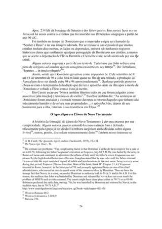 Apoc. 2:9 fala da Sinagoga de Satanás e dos falsos judeus. Isto parece fazer eco ao
Beracoth há minin contra os cristãos que foi inserido nas 18 bençãos sinagogais a partir do
ano 90 d.C..
        Foi também no tempo de Domiciano que o imperador exigiu ser chamado de
“Senhor e Deus” e ter sua imagem adorada. Por se recusar a isso é possível que muitos
cristãos tenham diso mortos, exilados ou deportados, embora não tenhamos registros
históricos claros que confirmem qualquer perseguição de Domiciano aos cristãos, a menos
que se aceite a deportação de Flávia Domitila e Clemente como sendo motivada por sua f[e
cristã.
        Alguns autores sugerem a partir de um texto de Tertuliano que João sofrera uma
pena de relegatio ad insulam que era uma pena existente em seu tempo54. Diz Tertuliano:
“Ioannes ... in insula relegatio”55.
        Assim, sendo que Domiciano governou como imperador de 13 de setembro de 81
até 18 de setembro de 96 e João fora exilado quase no fim de seu reinado, a produção do
Apocalipse deve ser datada entre 94 e 96 aproximadamente56. Qualquer período posterior
choca-se com o testemunho da tradição que diz ter o apóstolo saído da ilha após a morte de
Domiciano e voltado a Éfeso com o livro já escrito.
        Dio Cassio escreveu “Nerva também libertou todos os que foram julgados como
maiestras [alta traição] e retornou-os do exílio”.57 Eusébio também diz: “As sentenças de
Domiciano foram anuladas e o senado romano decretou o retorno daqueles que tinham sido
injustamente banidos e devolveu suas propriedades ... o apóstolo João, depois de seu
banimento para a ilha, retornou à sua residência em Éfeso.”58

                            O Apocalipse e o Cânon do Novo Testamento

        A história da formação do cânon do Novo Testamento é deveras extensa por sua
complexidade. Alguns autores querem entendê-lo como estando fixo e definido
oficialmente pela Igreja já no século II (embora surgiriam ainda dúvidas sobre alguns
livros)59, outros, porém, discordam veementemente disto.60 Embora nosso interesse se

54
     G. B. Caird, The Apostolic Age (Londres: Duckworth, 1955), 23 e 24.
55
     De Praescript. Haer., 36.
56
   Há contudo um problema: “The complicating factor is that Domitian was the de facto emperor for a year or
so in 69-70, following his father Vespasian's elevation as Emperor, July 69 A.D. He was hailed by the army in
Rome as Caesar and continued to administer the affairs of Italy until his father's return.Vespasian was not
pleased by the high-handed behaviour of his son. Josephus stated that he was ruler until his father returned.
He moved into the royal residence, signed all edicts and proclamations in his own name, being in every sense,
during that period, Emperor (Flavius Josephus, Wars of the Jews, Book IV, Chapter 11, 4.).Vespasian
returned to Rome, however, in the latter part of 70, and promptly appointed Nerva as one of his chief
administrators, who moved at once to quash some of the measures taken by Domitian. Thus we have the
strange fact that Nerva, in a sense, succeeded Domitian in authority both in 70 A.D. and in 96 A.D. For this
reason, the tradition that John was banished by Domitian and released by Nerva does not even touch the
problem of WHEN such events occurred. The events might have taken place either in 70-71 or in 95-96!
Robinson preferred the early date, writing: "So, he was banished by Domitian and restored by Nerva, as the
tradition says, but in 70-71 A.D.!”
http://www.searchgodsword.org/com/bcc/view.cgi?book=re&chapter=001#30
57
   História Romana 68.2.
58
   História Eclesiástica 3.20.8,9
59
   Barrera, 276.

                                                      24
 