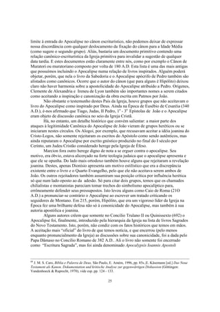 limite à entrada do Apocalipse no cânon escriturístico, não podemos deixar de expressar
nossa discordância com qualquer deslocamento da fixação do cânon para a Idade Média
(como sugere o segundo grupo). Aliás, bastaria um documento primitivo contendo uma
relação canônico-escriturística da Igreja primitiva para invalidar a sugestão de qualquer
data tardia. E estes documentos estão claramente entre nós, como por exemplo o Cânon de
Muratori ou muratoriano composto por volta de 180 A.D. Esta lista é uma das mais antigas
que possuímos incluindo o Apocalipse numa relação de livros inspirados. Alguém poderá
objetar, porém, que nela o livro da Sabedoria e o Apocalipse apócrifo de Pedro também são
alistados como canônicos. Ocorre que o autor do cânon (que para alguns é Hipólito) deixou
claro não haver harmonia sobre a apostolicidade do Apocalipse atribuído a Pedro. Origenes,
Clemente de Alexandria e Ireneu de Lyon também são importantes nomes a serem citados
como aceitando a inspiração e canonização da obra escrita em Patmos por João.
         Não obstante o testemunho destes Pais da Igreja, houve grupos que não aceitavam o
livro do Apocalipse como inspirado por Deus. Ainda na Época de Eusébio de Cesaréia (340
A.D.), é-nos afirmado que Tiago, Judas, II Pedro, 1a - 3a Epístolas de João e o Apocalipse
eram objeto de discussão canônica no seio da Igreja Cristã.
         Há, no entanto, um detalhe histórico que convém salientar: a maior parte dos
ataques à legitimidade Canônica do Apocalipse de João vieram de grupos heréticos ou se
iniciaram nestes círculos. Os Alogoi, por exemplo, que recusavam aceitar a idéia joanina do
Cristo-Logos, não somente rejeitaram os escritos do Apóstolo como sendo autênticos, mas
ainda reputaram o Apocalipse por escrito gnóstico produzido no final do I século por
Cerinto, um Judeu Cristão considerado herege pela Igreja de Éfeso.
         Marcion fora outro herege digno de nota a se erguer contra o apocalipse. Seu
motivo, era óbvio, estava alicerçado na forte teologia judaica que o apocalipse apresenta e
que ele se opunha. Do lado mais ortodoxo também houve alguns que rejeitaram a revelação
joanina. Destes, apenas Dionísio apresenta um motivo estilístico que era a discrepância
existente entre o livro e o Quarto Evangelho, pelo que ele não aceitava serem ambos de
João. Os outros rejeitadores também assumiram sua posição crítica por influência herética
só que num lado oposto ao da adesão. Só para citar dois grupos, temos que os chamados
chilialistas e montanistas pareciam tomar trechos do simbolismo apocalíptico para,
errôneamente defender seus pressupostos. Isto levou alguns como Caio de Roma (21O
A.D.) a pronunciar-se contrário o Apocalipse ao escrever um tratado criticando os
seguidores de Montano. Em 215, porém, Hipólito, que era um vigoroso líder da Igreja na
Época fez uma brilhante defesa não só à cononicidade do Apocalipse, mas também à sua
autoria apostólica e joanina.
         Alguns autores crêem que somente no Concílio Trulano II ou Quinissexto (692) o
Apocalipse foi, finalmente, introduzido pela hierarquia da Igreja na lista de livros Sagrados
do Novo Testamento. Isto, porém, não condiz com os fatos históricos que temos em mãos.
A aceitação mais “oficial” do livro de que temos notícia, e que encerrou (pelo menos
enquanto pronuncialmento da Igreja) as discussões sobre sua canonicidade, foi a dada pelo
Papa Dâmaso no Concílio Romano de 382 A.D.. Ali o livro não somente foi encerrado
como “Escritura Sagrada”, mas foi ainda denominado Apocalypsis Ioannis Apostoli


60
  J. M. S. Caro, Bíblia e Palavra de Deus, São Paulo, E. Amém, 1996, pp. 85s.;E. Käsemann [ed.] Das Neue
Testament als Kanon. Dokumentation und kritische Analyse zur gegenwärtigen Diskussion (Göttingen:
Vandenhoeck & Ruprecht, 1970), vide esp. pp. 124 - 133.

                                                   25
 
