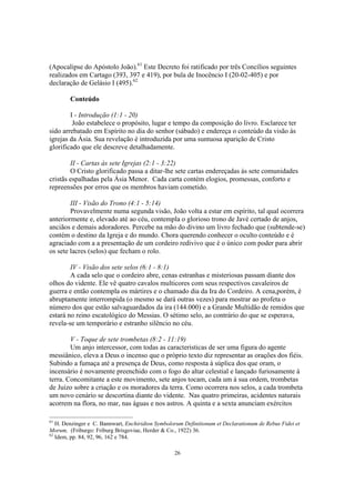 (Apocalipse do Apóstolo João).61 Este Decreto foi ratificado por três Concílios seguintes
realizados em Cartago (393, 397 e 419), por bula de Inocêncio I (20-02-405) e por
declaração de Gelásio I (495).62

        Conteúdo

        I - Introdução (1:1 - 20)
         João estabelece o propósito, lugar e tempo da composição do livro. Esclarece ter
sido arrebatado em Espírito no dia do senhor (sábado) e endereça o conteúdo da visão às
igrejas da Ásia. Sua revelação é introduzida por uma suntuosa aparição de Cristo
glorificado que ele descreve detalhadamente.

        II - Cartas às sete Igrejas (2:1 - 3:22)
        O Cristo glorificado passa a ditar-lhe sete cartas endereçadas às sete comunidades
cristãs espalhadas pela Ásia Menor. Cada carta contém elogios, promessas, conforto e
repreensões por erros que os membros haviam cometido.

        III - Visão do Trono (4:1 - 5:14)
        Provavelmente numa segunda visão, João volta a estar em espírito, tal qual ocorrera
anteriormente e, elevado até ao céu, contempla o glorioso trono de Javé certado de anjos,
anciãos e demais adoradores. Percebe na mão do divino um livro fechado que (subtende-se)
contém o destino da Igreja e do mundo. Chora querendo conhecer o oculto conteúdo e é
agraciado com a a presentação de um cordeiro redivivo que é o único com poder para abrir
os sete lacres (selos) que fecham o rolo.

        IV - Visão dos sete selos (6:1 - 8:1)
        A cada selo que o cordeiro abre, cenas estranhas e misteriosas passam diante dos
olhos do vidente. Ele vê quatro cavalos multicores com seus respectivos cavaleiros de
guerra e então contempla os mártires e o chamado dia da Ira do Cordeiro. A cena,porém, é
abruptamente interrompida (o mesmo se dará outras vezes) para mostrar ao profeta o
número dos que estão salvaguardados da ira (144.000) e a Grande Multidão de remidos que
estará no reino escatológico do Messias. O sétimo selo, ao contrário do que se esperava,
revela-se um temporário e estranho silêncio no céu.

        V - Toque de sete trombetas (8:2 - 11:19)
        Um anjo intercessor, com todas as caracteristicas de ser uma figura do agente
messiânico, eleva a Deus o incenso que o próprio texto diz representar as orações dos fiéis.
Subindo a fumaça até a presença de Deus, como resposta à súplica dos que oram, o
incensário é novamente preenchido com o fogo do altar celestial e lançado furiosamente à
terra. Concomitante a este movimento, sete anjos tocam, cada um à sua ordem, trombetas
de Juízo sobre a criação e os moradores da terra. Como ocorrera nos selos, a cada trombeta
um novo cenário se descortina diante do vidente. Nas quatro primeiras, acidentes naturais
acorrem na flora, no mar, nas águas e nos astros. A quinta e a sexta anunciam exércitos

61
   H. Denzinger e C. Bannwart, Enchiridion Symbolorum Definitionum et Declarationum de Rebus Fidei et
Morum, (Friburgo: Friburg Brisgoviae, Herder & Co., 1922) 36.
62
   Idem, pp. 84, 92, 96, 162 e 784.

                                                  26
 