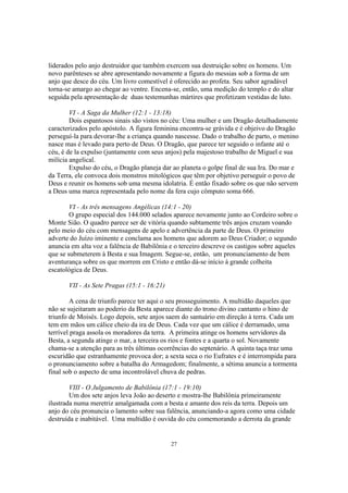 liderados pelo anjo destruidor que também exercem sua destruição sobre os homens. Um
novo parênteses se abre apresentando novamente a figura do messias sob a forma de um
anjo que desce do céu. Um livro comestível é oferecido ao profeta. Seu sabor agradável
torna-se amargo ao chegar ao ventre. Encena-se, então, uma medição do templo e do altar
seguida pela apresentação de duas testemunhas mártires que profetizam vestidas de luto.

        VI - A Saga da Mulher (12:1 - 13:18)
        Dois espantosos sinais são vistos no céu: Uma mulher e um Dragão detalhadamente
caracterizados pelo apóstolo. A figura feminina encontra-se grávida e é objeivo do Dragão
perseguí-la para devorar-lhe a criança quando nascesse. Dado o trabalho de parto, o menino
nasce mas é levado para perto de Deus. O Dragão, que parece ter seguido o infante até o
céu, é de la expulso (juntamente com seus anjos) pela majestoso trabalho de Miguel e sua
milícia angelical.
        Expulso do céu, o Dragão planeja dar ao planeta o golpe final de sua Ira. Do mar e
da Terra, ele convoca dois monstros mitológicos que têm por objetivo perseguir o povo de
Deus e reunir os homens sob uma mesma idolatria. É então fixado sobre os que não servem
a Deus uma marca representada pelo nome da fera cujo cômputo soma 666.

        VI - As três mensagens Angélicas (14:1 - 20)
        O grupo especial dos 144.000 selados aparece novamente junto ao Cordeiro sobre o
Monte Sião. O quadro parece ser de vitória quando subtamente três anjos cruzam voando
pelo meio do céu com mensagens de apelo e advertência da parte de Deus. O primeiro
adverte do Juízo iminente e conclama aos homens que adorem ao Deus Criador; o segundo
anuncia em alta voz a falência de Babilônia e o terceiro descreve os castigos sobre aqueles
que se submeterem à Besta e sua Imagem. Segue-se, então, um pronunciamento de bem
aventurança sobre os que morrem em Cristo e então dá-se início à grande colheita
escatológica de Deus.

       VII - As Sete Pragas (15:1 - 16:21)

        A cena de triunfo parece ter aqui o seu prosseguimento. A multidão daqueles que
não se sujeitaram ao poderio da Besta aparece diante do trono divino cantanto o hino de
triunfo de Moisés. Logo depois, sete anjos saem do santuário em direção à terra. Cada um
tem em mãos um cálice cheio da ira de Deus. Cada vez que um cálice é derramado, uma
terrível praga assola os moradores da terra. A primeira atinge os homens servidores da
Besta, a segunda atinge o mar, a terceira os rios e fontes e a quarta o sol. Novamente
chama-se a atenção para as três últimas ocorrências do septenário. A quinta taça traz uma
escuridão que estranhamente provoca dor; a sexta seca o rio Eufrates e é interrompida para
o pronunciamento sobre a batalha do Armagedom; finalmente, a sétima anuncia a tormenta
final sob o aspecto de uma incontrolável chuva de pedras.

        VIII - O Julgamento de Babilônia (17:1 - 19:10)
        Um dos sete anjos leva João ao deserto e mostra-lhe Babilônia primeiramente
ilustrada numa meretriz amalgamada com a besta e amante dos reis da terra. Depois um
anjo do céu pronuncia o lamento sobre sua falência, anunciando-a agora como uma cidade
destruída e inabitável. Uma multidão é ouvida do céu comemorando a derrota da grande


                                             27
 