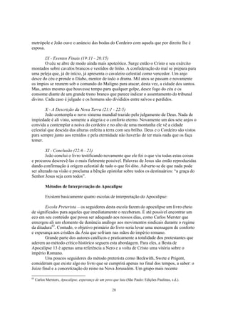 metrópole e João ouve o anúncio das bodas do Cordeiro com aquela que por direito lhe é
esposa.

        IX - Eventos Finais (19:11 - 20:15)
        O céu se abre de modo ainda mais apoteótico. Surge então o Cristo e seu exército
montados sobre cavalos brancos e vestidos de linho. A confederação do mal se prepara para
uma peleja que, já de início, já apresenta o cavaleiro celestial como vencedor. Um anjo
desce do céu e prende o Diabo, mentor de todo o drama. Mil anos se passam e novamente
os ímpios se reunem sob o comando do Maligno para atacar, desta vez, a cidade dos santos.
Mas, antes mesmo que houvesse tempo para qualquer golpe, desce fogo do céu e os
consome diante de um grande trono branco que parece indicar o assentamento do tribunal
divino. Cada caso é julgado e os homens são divididos entre salvos e perdidos.

        X - A Descrição da Nova Terra (21:1 - 22:5)
        João contempla o novo sistema mundial trazido pelo julgamento de Deus. Nada de
impiedade é ali visto, somente a alegria e o conforto eterno. Novamente um dos sete anjos o
convida a contemplar a noiva do cordeiro e no alto de uma montanha ele vê a cidade
celestial que descida das alturas enfeita a terra com seu brilho. Deus e o Cordeiro são vistos
para sempre junto aos remidos e pela eternidade não haverão de ter mais nada que os faça
temer.

        XI - Conclusão (22:6 - 21)
        João conclui o livro testificando novamente que ele foi o que viu todas estas coisas
e procurou descrevê-las o mais fielmente possível. Palavras de Jesus são então reproduzidas
dando confirmação à origem celestial de tudo o que foi dito. Adverte-se de que nada pode
ser alterado na visão e proclama a bênção epistolar sobre todos os destinaários: “a graça do
Senhor Jesus seja com todos”.

           Métodos de Interpretação do Apocalipse

           Existem basicamente quatro escolas de interpretação do Apocalipse:

        Escola Preterista – os seguidores desta escola fazem do apocalipse um livro cheio
de significados para aqueles que imediatamente o receberam. É até possível encontrar um
eco em seu conteúdo que possa ser adequado aos nossos dias, como Carlos Merster que
enxergou ali um elemento de denúncia análogo aos movimentos sindicais durante o regime
da ditadura63. Contudo, o objetivo primário do livro seria levar uma mensagem de conforto
e esperança aos cristãos da Ásia que sofriam nas mãos do império romano.
        Grande parte dos autores católicos e praticamente a totalidade dos protestantes que
aderem ao método crítico histórico seguem esta abordagem. Para eles, a Besta de
Apocalipse 13 é apenas uma referência a Nero e a volta de Cristo uma vitória sobre o
império Romano.
        Uns poucos seguidores do método preterista como Beckwith, Swete e Prigent,
consideram que existe algo no livro que se cumprirá apenas no final dos tempos, a saber: o
Juízo final e a concretização do reino na Nova Jerusalém. Um grupo mais recente

63
     Carlos Mersters, Apocalipse, esperança de um povo que luta (São Paulo: Edições Paulinas, s.d.).

                                                       28
 