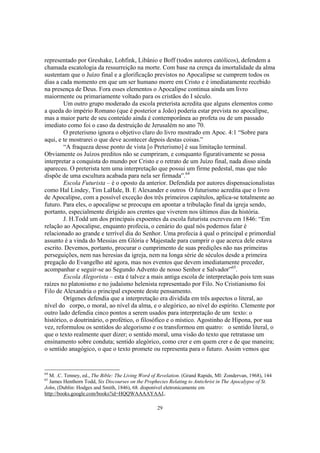 representado por Greshake, Lohfink, Libânio e Boff (todos autores católicos), defendem a
chamada escatologia da ressurreição na morte. Com base na crença da imortalidade da alma
sustentam que o Juízo final e a glorificação previstos no Apocalipse se cumprem todos os
dias a cada momento em que um ser humano morre em Cristo e é imediatamente recebido
na presença de Deus. Fora esses elementos o Apocalipse continua ainda um livro
maiormente ou primariamente voltado para os cristãos do I século.
        Um outro grupo moderado da escola preterista acredita que alguns elementos como
a queda do império Romano (que é posterior a João) poderia estar prevista no apocalipse,
mas a maior parte de seu conteúdo ainda é contemporânea ao profeta ou de um passado
imediato como foi o caso da destruição de Jerusalém no ano 70.
        O preterismo ignora o objetivo claro do livro mostrado em Apoc. 4:1 “Sobre para
aqui, e te mostrarei o que deve acontecer depois destas coisas.”
        “A fraqueza desse ponto de vista [o Preterismo] é sua limitação terminal.
Obviamente os Juízos preditos não se cumpriram, e conquanto figurativamente se possa
interpretar a conquista do mundo por Cristo e o retrato de um Juízo final, nada disso ainda
apareceu. O preterista tem uma interpretação que possui um firme pedestal, mas que não
dispõe de uma escultura acabada para nela ser firmada”.64
        Escola Futurista – é o oposto da anterior. Defendida por autores dispensacionalistas
como Hal Lindey, Tim LaHale, B. E Alexander e outros O futurismo acredita que o livro
de Apocalipse, com a possível exceção dos três primeiros capítulos, aplica-se totalmente ao
futuro. Para eles, o apocalipse se preocupa em apontar a tribulação final da igreja sendo,
portanto, especialmente dirigido aos crentes que viverem nos últimos dias da história.
        J. H.Todd um dos principais expoentes da escola futurista escreveu em 1846: “Em
relação ao Apocalipse, enquanto profecia, o cenário do qual nós podemos falar é
relacionado ao grande e terrível dia do Senhor. Uma profecia à qual o principal e primordial
assunto é a vinda do Messias em Glória e Majestade para cumprir o que acerca dele estava
escrito. Devemos, portanto, procurar o cumprimento de suas predições não nas primeiras
perseguições, nem nas heresias da igreja, nem na longa série de séculos desde a primeira
pregação do Evangelho até agora, mas nos eventos que devem imediatamente preceder,
acompanhar e seguir-se ao Segundo Advento de nosso Senhor e Salvador”65.
        Escola Alegorista – esta é talvez a mais antiga escola de interpretação pois tem suas
raízes no platonismo e no judaísmo helenista representado por Filo. No Cristianismo foi
Filo de Alexandria o principal expoente deste pensamento.
        Orígenes defendia que a interpretação era dividida em três aspectos o literal, ao
nível do corpo, o moral, ao nível da alma, e o alegórico, ao nível do espírito. Clemente por
outro lado defendia cinco pontos a serem usados para interpretação de um texto: o
histórico, o doutrinário, o profético, o filosófico e o místico. Agostinho de Hipona, por sua
vez, reformulou os sentidos do alegorismo e os transformou em quatro: o sentido literal, o
que o texto realmente quer dizer; o sentido moral, uma visão do texto que retratasse um
ensinamento sobre conduta; sentido alegórico, como crer e em quem crer e de que maneira;
o sentido anagógico, o que o texto promete ou representa para o futuro. Assim vemos que


64
  M. .C. Tenney, ed., The Bible: The Living Word of Revelation. (Grand Rapids, MI: Zondervan, 1968), 144
65
  James Henthorn Todd, Six Discourses on the Prophecies Relating to Antichrist in The Apocalypse of St.
John, (Dublin: Hodges and Smith, 1846), 68. disponível eletronicamente em
http://books.google.com/books?id=HQQWAAAAYAAJ,.

                                                   29
 
