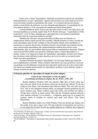 Lücke criou o termo “apocalíptica” inspirado nas primeiras palavras do Apocalipse
neotestamentário, na qual “apocalipse”, aparece pela primeira vez como título de um livro.
Com este termo entendia-se geralmente três coisas: 1) a existência de um movimento
político-social dentro do judaísmo, às vezes chamado apocalipsismo; 2) a produção de um
certo gênero literário e 3) as concepções de mundo que advêm deste gênero.
        A artificialidade do termo está em que não temos claro se este é um estilo dentro da
literatura profética ou evoluído a partir dela. H. H. Rowler dizia que “a apocalíptica é filha
da profecia”1, já H. D. Betz, defendia que o apocalipsismo é um fenômeno puramente
helenístico fruto do sincretismo helênico-oriental.2
        Também não sabermos até que ponto João escolheu usar este formato ou
simplesmente refletiu aquilo que lhe fora revelado, cabendo portanto a Cristo a escolha do
estilo apocalíptico para revelar verdades ao Seu Discípulo Amado. Outro problema é a
mescla que os manuais fazem entre elementos formais e de conteúdo que acabam criando
uma caracterização apocalíptica não compartilhada por nenhum dos escritos assim
denominados, uma vez que nenhum deles possui todas as características elencadas. Nalguns
casos fica até difícil definir com precisão a diferença entre o vidente apocalíptico e o
profeta. Assim, a ser impossível traçar um “paradigma” apocalíptico ou dizer com certeza
que elementos seriam definitivos para classificar um livro (no todo ou em parte) como
sendo uma obra apocalíptica3.
        A própria definição do gênero “apocalíptico” foi um longo debate que ainda não
está completamente concluído. Afinal o próprio João dentro dos cinco primeiros versos de
seu prólogo usa três diferentes categorias para apresentar aquilo que ele estava escrevendo.
Ele chama seu trabalho de Revelação (ou Apocalipse), profecia e, para finalizar, saúda os
leitores na forma de epístola.

O formato epistolar do Apocalipse (Exemplo de cartas antigas)
                         Carta de um comerciante, escrita em papiro
                 e encontrada em Ostracon (Egito). Do séc. II d.C.; CPL, 304
             Rustius Barbarus Pompeio fratri suo salutem. Opto deos ut bene valeas que
          mea vota sunt. Quid mi tan invidiose scribes aut tan levem me iudicas? Si tan cito
          virdia mi non mittes, stati amicitiam tuam obliscere debio? Non sum talis aut tan
          levis. Ego te non tamquam amicum habio, set tanquam fratrem gemellum qui de
          unum ventrem exiut. Hun(c ver)bum sepius tibi scribo, sed tu (ali)as me iudicas.
          Accepi fasco coliclos et unum casium. Misi tibe per Arrianum equitem chiloma;
          entro ha(b)et collyram I et in lintiolo (...) alligatum, quod rogo te ut ema(s) mi
          matium, salem et (mi)ttas mi celerius quia pane volo facere. Vale frater
          K(a)rissime.
             Rustius Barbarus saúda o seu irmão Pompeu. Peço aos deuses que estejas com
          boa saúde. Estes são os meus votos. Por que razão tão invejosamente me escreves,
          ou me julgas tão leviano? Se não me mandas depressa as verduras, devo esquecer
1
  H. H. Rowley, The Relevance of Apocalyptic: A Study of Jewish and Christian Apocalypses from Daniel to
the Revelation, (London: Athlone, 1944), 15.
2
 Hans Dieter Betz, "On the Problem of the Religio-Historical Understanding of Apocalypticism", Journal for
Theology and Church, 6, (1969), 138.
3
 David Hellholm, "The Problem of Apocalyptic Genre and the Apocalypse of John", Semeia 36, (1986), 13-
64.

                                                       3
 