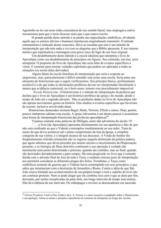 Agostinho ao ler um texto tinha consciência de seu sentido literal, mas empregava outros
mecanismos para que o texto dissesse mais que o que estava escrito.
        O grande perído deste método é se perder nas especulações simbólicas, olvidando
aquilo que os autores (divino e humano) intentavam originalmente transmitir. O método
estruturalista é recheado destes conceitos. Deve-se ressaltar que este é um método de
interpretação que não tem nada a ver com as alegorias que a Bíblia apresenta. É um sistema
místico que espiritualiza a mensagem com grave risco de fugir do seu foco original.
        Um desdobramento deste método é a escola idealista que interpreta o livro de
Apocalipse como um desdobramento de princípios em figuras. Seu conteúdo, em tese, seria
atemporal. O propósito do livro de Apocalipse não seria falar de eventos específicos a
virem. É somente para ensinar verdades espirituais que podem ser aplicadas a todas as
situações (ou serem delas derivadas).
        Alguns falam da escola literalista de interpretação que seria a resposta ao
alegorismo, mas, particularmente é difícil entender esta como uma escola. Seria antes um
elemento do historicismo que a seguir verificaremos. Seu princípio básico, perfeitamente
aceitável é o de que todas as declarações proféticas devem ser interpretadas literalmente a
menos que evidência contextual, ou o bom senso, tornem esse procedimento impossível.
         Escola Historicista - O historicismo é o método de interpretação da profecia que
declara que o livro do Apocalipse é um histórico profético da igreja e do mundo, desde o
tempo de João até o segundo advento. Mas as predições dadas no livro do Apocalipse não
são apenas movimentos gerais na história. Elas aludem a eventos específicos que haveriam
de ocorrer, inclusive envolvendo datas.
     Historicistas destacados incluem Begel, Mede, Newton, Elliott e outros. Hoje, porém,
poucos intérpretes adotam esta escola. A igreja Adventista é um destes poucos a assumirem
uma forma de interpretação historicista das profecias apocalípticas66.
        Vejamos contudo estas palavras de Milligan, autor não adventista do século 19:
        “. . . o livro [de Apocalipse] apresenta distintamente em sua aparência o fato de que
não está confinado ao que o Vidente contemplou imediatamente ao seu redor. Trata de
muito do que devia acontecer até o pleno cumprimento da luta da Igreja, a completa
conquista de sua vitória, e o integral alcance de seu descanso. A Vinda do Senhor tão
freqüentemente referida certamente não se esgotou naquela destruição da política judaica
que agora sabemos que devia preceder por muitos séculos o encerramento da Dispensação
presente; e os inimigos de Deus descritos continuam a sua oposição à verdade não
meramente num ponto determinado e próximo, quando são contidos, mas ao final, quando
são derrotados derradeiramente e para sempre. Há uma progressão no livro que é somente
detida com o advento final do Juiz de toda a Terra; e nenhum sistema justo de interpretação
nos permitirá considerar as diferentes pragas dos Selos, Trombetas, e Taças como
simbólicos somente de guerras que o Vidente havia contemplado em seus princípios, e que
sabia que terminariam com a destruição de Jerusalém e Roma. Contra a idéia de que São
João estava limitado aos acontecimentos de seu próprio tempo o tom e espírito do livro são
um contínuo protesto. Nem se pode alegar que ele combine isso com o que se daria por fim,
deixando, por razões inexplicadas da parte dele, um longo intervalo de tempo sem notícia.
Não há evidência de um intervalo. Os relâmpagos e trovões se desencadeiam em sucessão


66
   O livro Prophetic Faith of Our Fathers de L. E. Froom, é o mais exaustivo compêndio sobre o Historicismo
e sua apologia. Alista os nomes e posições expositórias de centenas de intérpretes ao longo dos séculos.

                                                    30
 