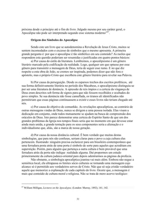 próxima desde o princípio até o fim do livro. Julgado mesmo por seu caráter geral, o
Apocalipse não pode ser interpretado segundo esse sistema moderno”67.

           Origem dos Símbolos do Apocalipse

         Sendo este um livro que se autodenomina a Revelação de Jesus Cristo, muitos se
sentem incomodados com o excesso de símbolos que o mesmo apresenta. A primeira
grande pergunta é: por que o apocalipse é tão simbólico em seu conteúdo? As razões que
respondem esta questão poderiam ser resumidas e justificadas em quatro pontos básicos:
         a) Por causa do estilo da literatura. Lembremos, o apocalipsismo é um gênero
literário marcado pela codificação da realidade. Logo, qualquer um que optasse por esse
gênero para transmitir a mensagem de Deus, teria de seguir esse rumo. E no que diz
respeito a esta obra de João, se cremos ser inspirada, podemos dizer que não fora o
apóstolo, mas o próprio Cristo que escolhera este gênero literário para revelar sua Palavra.

        b) Por causa da perseguição. Desde os esparsos trechos dos escritos proféticos, até
sua forma definitivamente literária no período dos Macabeus, o apocalipsismo distinguiu-se
por ser uma literatura de denúncia. A opressão de reis ímpios e a certeza da vingança de
Deus eram descritos sob forma de signos para que não fossem recolhidos e ocultados do
povo simples. Se sua denúncia não fosse camuflada, os tiranos ali identificados não
permitiriam que essas páginas continuassem a existir e esses livros não teriam chegado até
nós.
        c) Por causa do objetivo de comunhão. As revelações apocalípticas, ao contrário de
outras mensagens vindas de Deus, nunca se dirigem a uma pessoa isolada. Elas visam a
dedicação em conjunto, onde todos mutuamente se ajudam na busca de compreensão dos
oráculos de Deus. Isto parece demonstrar uma certeza do Espírito Santo de que um dos
grandes problemas da Igreja nos tempos finais seria que no momento em que devesse estar
ainda mais unida, a grande tentação para os seus componentes seria a alienação e o
individualismo que, aliás, são a marca de nossa geração.

        d) Por causa da nossa distância cultural. É bem verdade que muitas destas
simbologias, que para nós são confusas, seriam claras para o povo a cuja cultura elas
pertencem. Ilustrando: ninguém precisa esclarecer para um brasileiro contemporâneo que
uma ferradura posta atrás de uma porta é símbolo de sorte para aqueles que acreditam em
superstição. Porém, para alguém que pertença a outra cultura é bem provável que uma
ferradura atrás da porta não indique realidade alguma. Daí propormos um estudo
primeiramente da cultura judaico-oriental para depois adentrarmos as páginas da profecia.
        Não obstante, a simbologia apocalíptica joanina vai mais além. Embora não negue a
semiótica local, ela ultrapassa os limites sócio culturais se tornando uma mensagem cujo
alcance só é permitido aos verdadeiros servos de Cristo. Não que só seja cristão verdadeiro
aquele que memorize a explanação de cada capítulo do livro. Ocorre que, a mensagem é
mais que conteúdo de cultura moral e religiosa. Não se trata de mero acervo teológico-



67
     William Milligan, Lectures on the Apocalypse, (London: Murray, 1892), 141, 142.



                                                      31
 