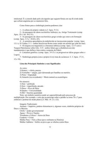 intelectual. É o consolo dado pelo céu àqueles que seguem firmes em sua fé cristã ainda
que sofram angústias por se manterem fiéis.

       Como fontes para a simbologia joanina podemos citar:

        1 - A cultura do próprio vidente (c.f. Apoc. 9:11).
        2 - As passagens do cânon escriturítico hebraico, ou, Antigo Testemento (comp.
Apoc. 18 c/ Jer. 50 e 51).
        3 - As passagens do cânon escriturístico grego-cristão que estava em formação
(comp. Apoc. 3:3 c/ 24:42 e 43).
        4 – A semiótica apocalíptica já estabelecida no inconsciente popular (comp. Apoc.
13:1 c/ IV Esdras 11:1 - ambos descrevem Roma como sendo um animal que sobe do mar).
        5 - Os targuns (ou targumim) e a literatura rabínica (comp. Apoc. 12:17 com o
Targum Palestinense sobre Gên. 3:15 - ambos falam que a obediência aos dez
mandamentos é que define a luta contra a serpente do Éden).
        6 - Literatura gentílica. (comp. Apoc. 19:13 c/ as progressivas idéias gregas sobre o
Logos).
        7 - Simbologia própria (esta o próprio Livro trata de esclarecer. C. f. Apoc. 17:11,
12 e 18).

       Lista dos Principais Símbolos e seus Significados

       As cores:
       1) branco = vitória, pureza.
       2) Vermelho = sangue, quer derramado por batalhas ou martírio.
       3) Preto = Impiedade
       4) Amarelo (ou esverdeado) = Morte natural ou escatológica

        Os números:
        1) Sete = perfeição
        2) Seis = imperfeição, pecado.
        3) Doze = Povo de Deus
        4) Quatro = Universalidade
        5) Mil = Enorme quantidade
        Nota: um símbolo numérico pode ser superenfatizado pelo processo da
multiplicação. Por exemplo o sete que na perícope sobre o perdão se torna 70 x 7 para
enfatizar o perdoar de modo pleno (c.f. Mat. 18: 21 e 22).

       Imagens Tradicionais:
       Animais = Impérios, poderes demoníacos e, algumas vezes, símbolos próprios de
Deus e o Messias.
       Chifre = poder governamental
       Águas = Povos e Nações
       Trombetas e Cálices = Juízos de Deus
       Cordeiro = Cristo
       Mulher Pura = Fiéis a Deus (povo militante na História)
       Mulher Adúltera = Infiéis ou povo que se rebelou contra Deus

                                             32
 