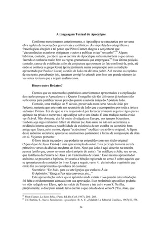 A Linguagem Textual do Apocalipse

        Conforme mencionamos anteriormente, o Apocalipse se caracteriza por ser uma
obra repleta de incorreções gramaticais e estilísticas. As imperfeições ortográficas e
fraseológicas chegam a tal ponto que Pirot-Clamer chegou a conjecturar que
“circunstâncias exteriores obrigaram o autor a publicar o seu “rascunho”.68 Alguns
biblistas, contudo, já crêem que o escritor do Apocalipse sabia muito bem o que estava
fazendo e conhecia muito bem as regras gramaticais que empregava.69 Esta última posição,
contudo, carece de evidências além da conjectura que possam de fato confirmá-la, pois, até
onde se conhece o grego Koiné (principalmente numa comparação com a erudição
apresentada por Paulo e Lucas) o estilo de João era deveras pobre. Até mesmo os copistas
de seu texto, percebendo isto, tentaram corrigí-lo criando com isso um grande número de
variantes textuais que a seguir analisaremos.

           Houve outro Redator?

         Cremos que os testemunhos patrísticos anteriormente apresentados e a explicação
das razões porque o Apocalipse e o Quarto Evangelho são tão diferentes já tenham sido
suficientes para justificar nossa posição quanto a autoria única do Apóstolo João.
         Contudo, uma tradição do V século, preservada num certo Atos de João por
Prócoro, sustenta que este seria um secretário de João que o acompanhou por toda a Ásia e
inclusive Patmos. Foi ele que se viu responsável por fornecer alimento seguro e água para o
apóstolo na prisão e escreveu o Apocalipse sob o seu ditado. É uma tradição tardia e não
verificável. Não obstante, ela foi muito divulgada na Europa, nos tempos bizantinos.
Embora seja algo realmente difícil de afirmar (se João usou ou não um secretário), a
evidência interna aponta a possibilidade da existência de um escriba ou secretário bem
antigo que fizera, pelo menos, alguns “acréscimos” explicativos ao livro original. A figura
deste anônimo secretário aparece ao analisarmos justamente a forma de composição da obra
em si. Vejamos portanto:
         O livro inicia trazendo o que poderia ser entendido como um título original
(Apocalipse de Jesus Cristo) e uma apresentação do autor. Esta perícope tomaria os três
primeiros versos da divisão moderna do livro. Note que João é aqui descrito na terceira
pessoa (estilo que, como veremos não é próprio do autor): “as notificou a João, seu servo,
que testificou da Palavra de Deus e do Testemunho de Jesus.” Esse mesmo apresentador
anônimo, se proceder a hipótese, invocaria a bênção registrada no verso 3 sobre aqueles que
se apropriarem do conteúdo do livro. Logo a seguir, verso 4, ele introduz o apóstolo que
então faz os cumprimentos epistolares de costume:
         Secretário: “De João, para as sete Igrejas que estão na Ásia:
         O Apóstolo: “Graça e Paz seja convosco, etc...”
         Esta apresentação indica que o apóstolo ainda estaria vivo quando esta introdução
foi feita e evidentemente contava com sua aprovação. Este preâmbulo apostólico poderia
ter sido redigido em Éfeso, após ter saído de Patmos e iria até o verso 8. Na ilha,
propriamente, o discípulo amado teria escrito o que está desde o verso 9 (“Eu, João, que

68
     Pirot-Clamer, La Saint Bible, (Paris, Ed. Du Cerf, 1957), 204 - 205.
69
     C.f. Bartina, S., Nuevo Testamento - Apocalipsis B. A. C. , (Madrid: La Editorial Católica , 1967) III, 578.

                                                         34
 