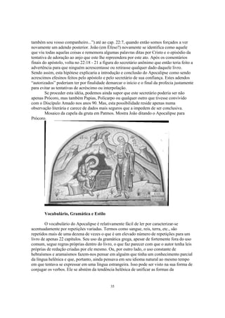 também sou vosso companheiro...”) até ao cap. 22:7, quando então somos forçados a ver
novamente um adendo posterior. João (em Éfeso?) novamente se identifica como aquele
que viu todas aquelas coisas e rememora algumas palavras ditas por Cristo e o episódio da
tentativa de adoração ao anjo que este lhe repreendera por este ato. Após os comentários
finais do apóstolo, volta no 22:18 - 21 a figura do secretário anônimo que então teria feito a
advertência para que ninguém acrescentasse ou retirasse qualquer dado daquele livro.
Sendo assim, esta hipótese explicaria a introdução e conclusão do Apocalipse como sendo
acrescimos efesinos feitos pelo apóstolo e pelo secretário de sua confiança. Estes adendos
“autorizados” poderiam ter por finalidade demarcar o início e o final da profecia justamente
para evitar as tentativas de acréscimo ou interpolação.
        Se proceder esta idéia, podemos ainda supor que este secretário poderia ser não
apenas Prócoro, mas também Papias, Policarpo ou qualquer outro que tivesse convivido
com o Discípulo Amado nos anos 90. Mas, esta possibilidade reside apenas numa
observação literária e carece de dados mais seguros que a impedem de ser conclusiva.
        Mosaico da capela da gruta em Patmos. Mostra João ditando o Apocalipse para
Prócoro.




       Vocabulário, Gramática e Estilo

        O vocabulário do Apocalipse é relativamente fácil de ler por caracterizar-se
acentuadamente por repetições variadas. Termos como sangue, reis, terra, etc., são
repetidos mais de uma dezena de vezes o que é um elevado número de repetições para um
livro de apenas 22 capítulos. Seu uso da gramática grega, apesar de fortemente fora do uso
comum, segue regras próprias dentro do livro, o que faz parecer com que o autor tenha leis
próprias de redação criadas por ele mesmo. Ou, por outro lado, o uso constante de
hebraísmos e aramaísmos fazem-nos pensar em alguém que tinha um conhecimento parcial
da língua helênica e que, portanto, ainda pensava em seu idioma natural ao mesmo tempo
em que tentava se expressar em uma língua estrangeira. Isso pode ser visto na sua forma de
conjugar os verbos. Ele se abstém da tendência helênica de unificar as formas da


                                              35
 