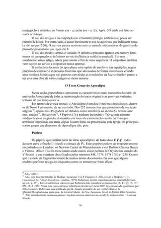 conjugação e substituir as formas em - mi pelas em - w. Ex. Apoc. 3:9 onde usa didw ao
invés de didwmi.
        O uso dos artigos e da conjunção kai é bastante pródigo, embora isso possa ser
próprio da koiné. Por outro lado, é quase inexistente o uso de adjetivos que indiquem posse
(a não ser por 2:20). O escritor parece sentir-se mais a vontade utilizando-se do genitivo do
pronome pessoal sou mou hmou etc.
        O uso dos modos verbais é variado: O infinitivo presente aparece em número bem
menor se comparado ao infinitivo aoristo (influência moldal aramaica?). Ele vem
usualmente sem o artigo, talvez para anotar o fim de uma sequência. O subjuntivo também
vem sujeito ao aoristo e o optativo nunca aparece.
        O estilo pois do autor do apocalipse está repleto do uso livre das repetições, regras
próprias de escrever e expressões favoritas que são usadas de forma matemática criando
uma moldura literária que não permite convalidar as conclusões da Literarkritiker quanto a
ser esta uma obra de vários estágios e vários autores.

                                        O Texto Grego do Apocalipse

        Nesta seção, pretendemos apresentar as características mais marcantes do estilo de
escrita do Apocalipse de João, a reconstrução do texto original e as possíveis variantes
textuais de que temos notícia.
        Em termos de crítica textual, o Apocalipse é um dos livros mais trabalhosos, dentre
os do Novo Testamento, de ser avaliado. Dos 252 manuscritos que possuímos de seu texto
original70, apenas uns 4% podem ser datados como anteriores ao século X ( temos onze
mss. unciais71, 16 cursivos72, 8 Papiros (?) e nenhum lecionário). Talvez este número
módico deva-se às grandes discussões em torno da canonização ou não do livro que
terminou impedindo que mais cópias fossem feitas ou preservadas pela Igreja. Os principais
textos gregos que dispomos do Apocalipse são, pois:

         Papiros

       Os papiros que contêm parte do texto apocalíptico de João são o p18, p24, p47 todos
datados entre o fim do III século e começo do IV. Estes papiros podem ser respectivamente
encontrados em Londres, no Newton Center de Massachussets e em Dublin: Chester Beatty
e Vienna. Allo e Charles mencionam ainda outros cinco papiros de Oxyrinchus datados do
V Século e que estariam classificados pelos números 848, 1079, 1074 1080 e 1230. Ocorre
que o estado de fragmentariedade de muitos destes documentos faz com que alguns
eruditos prefiram relegá-los enquanto outros os tomam por fonte eficaz.


70
   Allo, cclxxv.
71
   Allo, com base no trabalho de Hoskier, menciona 7 ou 8 Unciais (c.f. Allo, cclxxv e Hoskier, H. C.,
Concerning the Text of Apocalypse, Londres, 1929); Robertson, porém, menciona apenas cinco (Robertson,
op. cit., p. 297). Talvez a diferença esteja em que Robertson não considera os manuscritos O - E - 07; O - Er -
051; O - F - 052. Nossa lista consta de nove referências devido ao Uncial 0207 desconsiderado igualmente por
Allo, Hoskier e Robertson mas testificado por K. Junack secretário de um comitê editorial de
Münster/Westphalia que participou da terceira Edição. do New Testament Greek da United Bible Societies.
72
   Allo estranhamente menciona apenas 1 ou dois cursivos anteriores ao século X, embora aliste 11 am sua
relação.

                                                      36
 
