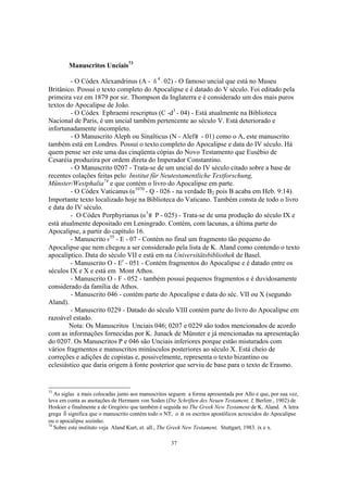 Manuscritos Unciais73

         - O Códex Alexandrinus (A - d 4 - 02) - O famoso uncial que está no Museu
Britânico. Possui o texto completo do Apocalipse e é datado do V século. Foi editado pela
primeira vez em 1879 por sir. Thompson da Inglaterra e é considerado um dos mais puros
textos do Apocalipse de João.
         - O Códex Ephraemi rescriptus (C -d3 - 04) - Está atualmente na Biblioteca
Nacional de Paris, é um uncial também pertencente ao século V. Está deteriorado e
infortunadamente incompleto.
         - O Manuscrito Aleph ou Sinaïticus (N - Alef - 01) como o A, este manuscrito
também está em Londres. Possui o texto completo do Apocalipse e data do IV século. Há
quem pense ser este uma das cinqüenta cópias do Novo Testamento que Eusébio de
Cesaréia produzira por ordem direta do Imperador Constantino.
         - O Manuscrito 0207 - Trata-se de um uncial do IV século citado sobre a base de
recentes colações feitas pelo Institut für Neutestamentliche Textforschung,
Münster/Westphalia74 e que contém o livro do Apocalipse em parte.
         - O Códex Vaticanus (a1070 - Q - 026 - na verdade B2 pois B acaba em Heb. 9:14).
Importante texto localizado hoje na Biblioteca do Vaticano. Também consta de todo o livro
e data do IV século.
         - O Códex Porphyrianus (a3 P - 025) - Trata-se de uma produção do século IX e
está atualmente depositado em Leningrado. Contém, com lacunas, a última parte do
Apocalipse, a partir do capítulo 16.
         - Manuscrito e55 - E - 07 - Contém no final um fragmento tão pequeno do
Apocalipse que nem chegou a ser considerado pela lista de K. Aland como contendo o texto
apocalíptico. Data do século VII e está em na Universitätsbibliothek de Basel.
         - Manuscrito O - Er - 051 - Contém fragmentos do Apocalipse e é datado entre os
séculos IX e X e está em Mont Athos.
         - Manuscrito O - F - 052 - também possui pequenos fragmentos e é duvidosamente
considerado da família de Athos.
         - Manuscrito 046 - contém parte do Apocalipse e data do séc. VII ou X (segundo
Aland).
         - Manuscrito 0229 - Datado do século VIII contém parte do livro do Apocalipse em
razoável estado.
        Nota: Os Manuscritos Unciais 046; 0207 e 0229 são todos mencionados de acordo
com as informações fornecidas por K. Junack de Münster e já mencionadas na apresentação
do 0207. Os Manuscritos P e 046 são Unciais inferiores porque estão misturados com
vários fragmentos e manuscritos minúsculos posteriores ao século X. Está cheio de
correções e adições de copistas e, possivelmente, representa o texto bizantino ou
eclesiástico que daria origem à fonte posterior que serviu de base para o texto de Erasmo.


73
   As siglas a mais colocadas junto aos manuscritos seguem a forma apresentada por Allo e que, por sua vez,
leva em conta as anotações de Hermann von Soden (Die Schriften des Neuen Testament, I, Berlim , 1902) de
Hoskier e finalmente a de Gregório que também é seguida no The Greek New Testament de K. Aland. A letra
grega d significa que o manuscrito contém todo o NT, o a os escritos apostólicos acrescidos do Apocalipse
ou o apocalipse sozinho.
74
   Sobre este instituto veja Aland Kurt, et. all., The Greek New Testament, Stuttgart, 1983. ix e x.

                                                    37
 