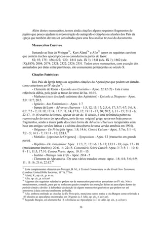 Além destes manuscritos, temos ainda citações alguns pequenos fragmentos de
papiro que pouco ajudam na reconstrução do autógrafo e citações ou alusões dos Pais da
Igreja que também devem ser consultadas para uma boa análise textual do documento.

        Manuscritos Cursivos

        Juntando as lista de Metzger75, Kurt Aland76 e Allo77 temos os seguintes cursivos
que contém trechos apocalípticos ou consideráveis partes do livro:
        82; 93; 175; 456; 627; 920; 1841 (séc. IX ?); 1841 (séc. IX ?); 1862 (séc.
IX);1870; 2004; 2074; 2321; 2322; 2329; 2351. Todos estes manuscritos, com exceção dos
assinalados por datas entre parênteses, são comumente pertencentes ao século X.

        Citações Patrísticas

        Dos Pais da Igreja temos as seguintes citações do Apocalipse que podem ser datadas
como anteriores ao IV século78:
        - Clemente de Roma - Epístola aos Coríntios - Apoc. 22:12 (?) - Esta é uma
referência dúbia, pois pode se tratar do texto de Isa. 40:10.
        - Mathetes (ou o discípulo anônimo dos Apóstolos) - Epístola a Diogneto - Apoc.
5:9; 19:7; 20:5.
        - Ignácio - Aos Esmirnianos - Apoc. 1:7
        - Ireneu de Lyon - Adversus Haereses - 1:5, 12, 15, 17; 2:5, 6, 17; 3:7; 4:7; 5:6, 8;
6:2; 7:5 - 7; 11:19; 12:14; 13:2, 11, 14; 17:8, 12; 19:11 - 17, 20; 20:2, 6, 11 - 15; 21:1 - 6;
22:17, 19. (O escrito de Ireneu, apesar de ser do II século, é uma referência pobre na
reconstrução do texto do apocalipse, pois de seu original grego resta-nos hoje poucos
fragmentos, sendo a maior parte dos cinco livros da Adversus Haereses recuperados com
base em antigas versões latinas e a última descoberta de uma versão armênia em 1904).
        - Origenes - De Principiis Apoc. 1:8; 14:6; Contra Celsum - Apoc. 3:7ss; 5:1 - 6;
7:2 - 5; 14:1 - 7; 19:11 - 16; 22:13.79
        - Metódio - [opositor de Origenes] - Symposium - Apoc. 12 (transcrito em grande
parte).
        - Hipólito - De Antichristo: Apoc. 11:3, 7; 12:1-6, 13- 17; 13:11 - 18; caps. 17 - 18
(praticamente inteiros); 20:6, 14; 22:15. Comentário Sobre Daniel: Apoc. 3: 7; 5: 1 - 10; 6:
9 - 11; 11:3; 17:10. Contra Noeto: Apoc. 19:11 - 13.
        - Justino - Diálogo com Trifo - Apoc. 20:4 - 5
        - Clemente de Alexandria - De seus vários tratados temos: Apoc. 1:8; 4:4; 5:6; 6:9,
11; 11:16; 21:6; 22:12.80
75
   Lista complementar oferecida em Metzger, B. M., A Textual Commentary on the Greek New Testament,
(Londres: United Bible Societies, 1971), 771ss.
76
   Aland, K., op. cit., p. xx ss.
77
   Allo, op. cit., p. cclxxvi
78
   Algumas das seguintes referências podem ser de manuscritos patrísticos posteriores ao IV séc. Nós a
mencionamos, contudo, para que se tenha um quadro completo das menções feitas ao apocalipse dentro do
período citado e devido à dubiedade da datação de alguns manuscritos patrísticos que podem ser até
anteriores à data convencionalmente atribuída.
79
   Allo, embora omitindo as citações do De Principiis, menciona outros textos e cita Burgon como referindo a
165 alusões ao apocalipse encontradas em Origenes (c.f. Allo, op. cit., p. cclxxv).
80
   Segundo Burgon, em clemente há 11 referências ao Apocalipse (c.f. in: Allo, op. cit., p. cclxxv).

                                                     38
 