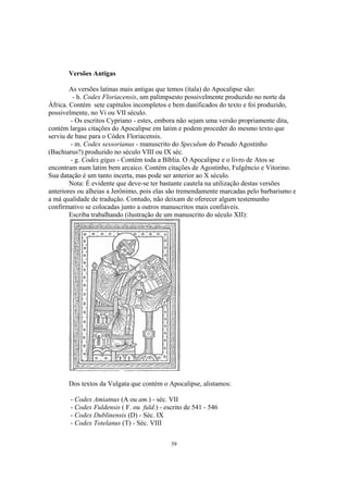 Versões Antigas

        As versões latinas mais antigas que temos (ítala) do Apocalipse são:
         - h. Codex Floriacensis, um palimpsesto possivelmente produzido no norte da
África. Contém sete capítulos incompletos e bem danificados do texto e foi produzido,
possivelmente, no Vi ou VII século.
        - Os escritos Cypriano - estes, embora não sejam uma versão propriamente dita,
contém largas citações do Apocalipse em latim e podem proceder do mesmo texto que
serviu de base para o Códex Floriacensis.
        - m. Codex sessorianus - manuscrito do Speculum do Pseudo Agostinho
(Bachiarus?) produzido no século VIII ou IX séc.
        - g. Codex gigas - Contém toda a Bíblia. O Apocalipse e o livro de Atos se
encontram num latim bem arcaico. Contém citações de Agostinho, Fulgêncio e Vitorino.
Sua datação é um tanto incerta, mas pode ser anterior ao X século.
        Nota: É evidente que deve-se ter bastante cautela na utilização destas versões
anteriores ou alheias a Jerônimo, pois elas são tremendamente marcadas pelo barbarismo e
a má qualidade de tradução. Contudo, não deixam de oferecer algum testemunho
confirmativo se colocadas junto a outros manuscritos mais confiáveis.
        Escriba trabalhando (ilustração de um manuscrito do século XII):




       Dos textos da Vulgata que contém o Apocalipse, alistamos:

       - Codex Amiatnus (A ou am.) - séc. VII
       - Codex Fuldensis ( F. ou fuld.) - escrito de 541 - 546
       - Codex Dublinensis (D) - Séc. IX
       - Codex Totelanus (T) - Séc. VIII


                                            39
 