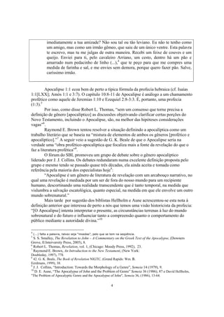 imediatamente a tua amizade? Não sou tal ou tão leviano. Eu não te tenho como
             um amigo, mas como um irmão gêmeo, que saiu de um único ventre. Esta palavra
             te escrevo, mas tu me julgas de outra maneira. Recebi um feixe de couves e um
             queijo. Enviei para ti, pelo cavaleiro Arriano, um cesto, dentro há um pão e
             amarrado num pedacinho de linho (...),4 que te peço para que me compres uma
             medida de farinha e sal, e me envies sem demora, porque quero fazer pão. Salve,
             caríssimo irmão.


         Apocalipse 1:1 ecoa bem de perto a típica fórmula da profecia hebraica (cf. Isaías
1:1[LXX]; Amós 1:1 e 3:7). O capítulo 10:8-11 de Apocalipse é análogo a um chamamento
profético como aquele de Jeremias 1:10 e Ezequiel 2:8-3:3. É, portanto, uma profecia
(1:3).5
         Por isso, como disse Robert L. Thomas, “sem um consenso que torne precisa a
definição de gênero [apocalíptico] as discussões objetivando clarificar certas porções do
Novo Testamento, incluindo o Apocalipse, são, na melhor das hipóteses considerações
vagas”6.
         Raymond E. Brown tentou resolver a situação definindo a apocalíptica como um
trabalho literário que se baseia na “mistura de elementos de ambos os gêneros [profético e
apocalíptico].”7 A seguir veio a sugestão de G. K. Beale de que o Apocalipse seria na
verdade uma “obra profético-apocalíptica que focaliza mais a fonte da revelação do que o
faz a literatura profética”8.
         O fórum do SBL promoveu um grupo de debate sobre o gênero apocalíptico
liderado por J. J. Collins. Os debates redundaram numa excelente definição proposta pelo
grupo e mesmo tendo se passado quase três décadas, ela ainda aceita e tomada como
referência pela maioria dos especialistas hoje9:
         “Apocalipse é um gênero de literatura de revelação com um arcabouço narrativo, no
qual uma revelação é mediada por um ser de fora do nosso mundo para um recipiente
humano, descortinando uma realidade transcendente que é tanto temporal, na medida que
vislumbra a salvação escatológica, quanto especial, na medida em que ele envolve um outro
mundo sobrenatural.”
         Mais tarde por sugestão dos biblistas Hellholm e Aune acrescentou-se esta nota à
definição anterior que interessa de perto a nós que temos uma visão historicista da profecia:
“[O Apocalipse] intenta interpretar o presente, as circunstâncias terrenas à luz do mundo
sobrenatural e do futuro e influenciar tanto a compreensão quanto o comportamento do
público mediante a autoridade divina.”10

4
    (...) falta a palavra, talvez seja “moedas”, pelo que se tem na seqüência.
5
  S. S. Smalley, The Revelation to John – A Commentary on the Greek Text of the Apocalypse, (Downers
Grove, Il:Intervarsity Press, 2005), 8.
6
  Robert L. Thomas, Revelation, vol. 1, (Chicago: Moody Press, 1992), 23.
7
  Raymond E. Brown, An Introduction to the New Testament, (New York:
Doubleday, 1997), 778.
8
  42. G. K. Beale, The Book of Revelation NIGTC, (Grand Rapids: Wm. B.
Eerdmans, 1999), 38.
9
    J. J. Collins, “Introduction: Towards the Morphology of a Genre”, Semeia 14 (1979), 9.
10
     D. E. Aune, “The Apocalypse of John and the Problem of Genre” Semeia 36 (1986), 87 e David Hellholm,
"The Problem of Apocalyptic Genre and the Apocalypse of John", Semeia 36, (1986), 13-64.

                                                            4
 