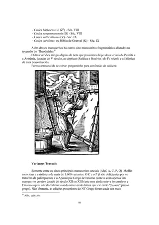 - Codex harleiensis Il (Z2) - Séc. VIII
            - Codex sangermanensis (G) - Séc. VIII
            - Codex vallicellianus (V) - Séc. IX
            - Codex carolinus ou Bíblia de Granval (K) - Séc. IX

        Além desses manuscritos há outros oito manuscritos fragmentários alistados na
recensão de Theodulpho.81
        Outras versões antigas dignas de nota que possuímos hoje são a siríaca de Peshita e
a Armênia, datadas do V século, as cópticas (Saídica e Boaírica) do IV século e a Etiópica
de data desconhecida.
        Forma artesanal de se cortar pergaminho para confessão de códices:




           Variantes Textuais

        Somente entre os cinco principais manuscritos unciais (Alef, A, C, P, Q) Moffat
menciona a existência de mais de 1.600 variantes. O C e o P já são deficientes por se
tratarem de palimpsestos e o Apocalipse Grego de Erasmo contava com apenas um
manuscrito cursivo datado do século XII ou XIII (este mss ainda estava incompleto e
Erasmo supriu o texto faltoso usando uma versão latina que ele então “passou” para o
grego). Não obstante, as edições posteriores do NT Grego foram cada vez mais
81
     Allo, cclxxxiv.

                                               40
 