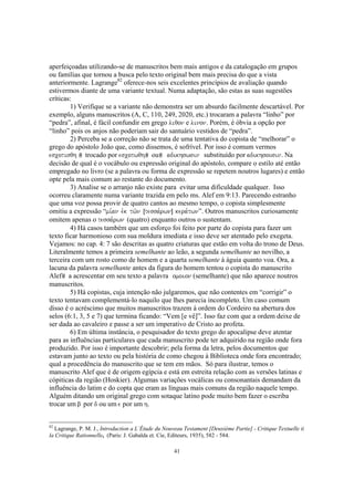 aperfeiçoadas utilizando-se de manuscritos bem mais antigos e da catalogação em grupos
ou famílias que tornou a busca pelo texto original bem mais precisa do que a vista
anteriormente. Lagrange82 oferece-nos seis excelentes princípios de avaliação quando
estivermos diante de uma variante textual. Numa adaptação, são estas as suas sugestões
críticas:
        1) Verifique se a variante não demonstra ser um absurdo facilmente descartável. Por
exemplo, alguns manuscritos (A, C, 110, 249, 2020, etc.) trocaram a palavra “linho” por
“pedra”, afinal, é fácil confundir em grego liqon e linon. Porém, é óbvia a opção por
“linho” pois os anjos não poderiam sair do santuário vestidos de “pedra”.
        2) Perceba se a correção não se trata de uma tentativa do copista de “melhorar” o
grego do apóstolo João que, como dissemos, é sofrível. Por isso é comum vermos
escotisqh trocado por escotwqh ou adikhswsin substituído por adikhsousin. Na
decisão de qual é o vocábulo ou expressão original do apóstolo, compare o estilo até então
empregado no livro (se a palavra ou forma de expressão se repetem noutros lugares) e então
opte pela mais comum ao restante do documento.
        3) Analise se o arranjo não existe para evitar uma dificuldade qualquer. Isso
ocorreu claramente numa variante trazida em pelo ms. Alef em 9:13. Parecendo estranho
que uma voz possa provir de quatro cantos ao mesmo tempo, o copista simplesmente
omitiu a expressão “mi,an evk tw/n Îtessa,rwnÐ kera,twn”. Outros manuscritos curiosamente
omitem apenas o tessa,rwn (quatro) enquanto outros o sustentam.
        4) Há casos também que um esforço foi feito por parte do copista para fazer um
texto ficar harmonioso com sua moldura imediata e isso deve ser atentado pelo exegeta.
Vejamos: no cap. 4: 7 são descritas as quatro criaturas que estão em volta do trono de Deus.
Literalmente temos a primeira semelhante ao leão, a segunda semelhante ao novilho, a
terceira com um rosto como de homem e a quarta semelhante à águia quanto voa. Ora, a
lacuna da palavra semelhante antes da figura do homem tentou o copista do manuscrito
Alef a acrescentar em seu texto a palavra omoion (semelhante) que não aparece noutros
manuscritos.
        5) Há copistas, cuja intenção não julgaremos, que não contentes em “corrigir” o
texto tentavam complementá-lo naquilo que lhes parecia incompleto. Um caso comum
disso é o acréscimo que muitos manuscritos trazem à ordem do Cordeiro na abertura dos
selos (6:1, 3, 5 e 7) que termina ficando: “Vem [e vê]”. Isso faz com que a ordem deixe de
ser dada ao cavaleiro e passe a ser um imperativo de Cristo ao profeta.
        6) Em última instância, o pesquisador do texto grego do apocalipse deve atentar
para as influências particulares que cada manuscrito pode ter adquirido na região onde fora
produzido. Por isso é importante descobrir; pela forma da letra, pelos documentos que
estavam junto ao texto ou pela história de como chegou à Biblioteca onde fora encontrado;
qual a procedência do manuscrito que se tem em mãos. Só para ilustrar, temos o
manuscrito Alef que é de origem egípcia e está em estreita relação com as versões latinas e
cópiticas da região (Hoskier). Algumas variações vocálicas ou consonantais demandam da
influência do latim e do copta que eram as línguas mais comuns da região naquele tempo.
Alguém ditando um original grego com sotaque latino pode muito bem fazer o escriba
trocar um b por d ou um e por um h.


82
  Lagrange, P. M. J., Introduction a L’Étude du Nouveau Testament [Deuxiéme Partie] - Critique Textuelle ii
la Critique Rationnelle, (Paris: J. Gabalda et. Cie, Editeurs, 1935), 582 - 584.

                                                    41
 