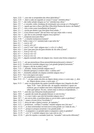 Apoc. 2:22 - “...caso não se arrependem das obras [dela/deles].”
Apoc. 2:23 - “...darei a cada um segundo as vossas [“vossas” omitido] obras.”
Apoc. 3:2 - “...não tenho achado íntegras as [“as” omitido] tuas obras.”
Apoc. 3:5 - “...o vencedor, então, [mudança de terminação sem corresp. p/ o Português].”
Apoc. 3:7 - “... aquele que tem a chave [de] Davi [David/do Paraíso/da morte e do Hades]”.
Apoc. 4:7 - “... tem o rosto como [semelhante] de homem”.
Apoc. 5:1 - “... escrito por dentro e por fora [para fora] selado...”
Apoc. 5:4 - “...e [eu] chorava muito” [há um único mss que omite todo o verso].
Apoc. 5:6 - “... que são os sete [omitido nalguns mss] espíritos”.
Apoc. 5:9 - “...compraste [nos] para Deus.”
Apoc. 5:10 - “...e reinarão [reinaremos/reinam]”.
Apoc. 5:13 - “sobre o mar e [“e” omitido] tudo o que neles há.”
Apoc. 6:1 - “...vem [e vê]”.
Apoc. 6:2 - “...vem [e vê/e vi]”.
Apoc. 6:3 - “...vem [{“vem” omit. nalguns mss.} e vê/e vi/ e olhei].
Apoc. 6:4 - “...tirar a paz para fora da [para distante da /de sobre a] terra”.
Apoc. 6:5 - “...Vem [e vê/e vi]”.
Apoc. 6:7 - “...Vem [e vê/e vi]”.
Apoc. 6:8 - “...Vem [e vê/e vi]
Apoc. 6:8 - “...alguém montado sobre ele [alguns mss. trazem uma forma compacta s/
trad.]”.
Apoc. 6:11 - “...até que preenchesse [fosse preenchido/preenchessem] o número.”
Apoc. 6:12 - “e sobreveio [omitido nalguns mss.] um grande [próprio] terremoto.”
Apoc. 6:17 - “chegou o dia da ira deles [ dele]”.
Apoc. 7:12 - “...dizendo: Amém [omitido nalguns mss.]”
Apoc. 8:1 - “...Quando [porque] o cordeiro abriu o sétimo selo”.
Apoc. 8:8 - “...montanha ardendo em chamas [omitido nalguns mss.].”
Apoc. 8:13 - “ouvi uma águia [um anjo].”
Apoc. 9:7 - “...era semelhante a cavalos [cavalo].”
Apoc. 9:12 - 13 - “...eis que ainda vêm dois ais depois destas coisas e o sexto anjo...[...dois
                     ais. Depois destas coisas, o sexto anjo...].”
Apoc. 9:13 - “...uma voz procedente dos quatro [omitido nalguns mss.] ângulos do altar.”
                     Apoc. 9:20 - “nem [há dois adv. de negação sinônimos e iguais em
                     essência, que só mudam uma letra e dependem de leis gramaticais para
                     saber qual aplicar. Os mss. variam entre os dois] se arrependeram...”.
Apoc. 9:21 - “...nem das suas feitiçarias [medicamentos]”
Apoc. 10:4 - “...quando [de modo tão grande] falaram os sete trovões.”
Apoc. 10:6 - “...e o mar e tudo o que nele há [omitido nalguns mss.].”
Apoc. 10:7 - “...aos servos dele, os profetas [para os servos dele e para os profetas].”
Apoc. 10:10 - “...tomei o livreto [livro/‘livrozinho’].”
Apoc. 11:2 - “...deixa de lado o [pátio] exterior do santuário.”
Apoc. 11:3 - “...profetizem...vestidas [“vestidas” omitido nalguns mss.] de saco.”
Apoc. 11:12 - “...as duas testemunhas ouviram [ouvi] uma grande voz vinda do céu...”
Apoc. 11:17 - “...porque [e porque] assumiste o teu grande poder...”
Apoc. 11:18 - “...os pequenos e os grandes [para os pequenos e para os grandes]”.
Apoc. 11:19 - “...a [o “a” é omitido nalguns mss.] que está no céu .”
Apoc. 12:10 - “...pois foi expulso o acusador [num ms. “acusador” está escrito diferente]”.

                                              43
 