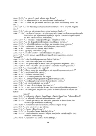 Apoc. 12:18 - “...e parou [e parei] sobre a areia do mar”.
Apoc. 13:1 - “...e sobre as cabeças um nome [nomes] blasfematório.”
Apoc. 13:6 - “...a saber, aos que moram no céu[ao que habita no céu/um p. omite “no
céu”]”.
Apoc. 13:7 - “...e foi-lhe dado poder de lutar com os santos e vencê-los[omit. nalguns
mss.]”
Apoc. 13:8 - “...dos que não têm escritos o nome [os nomes] deles...”
Apoc. 13:10 - “...se alguém leva para cativeiro, para cativeiro vai, se alguém matar à espada
              é necessário que seja morto à espada [se alguém é escravizado pela espada
              ele deve ser escravizado pela espada].”
Apoc. 13:15 - “...e foi dado a ela [ele] dar fôlego à imagem da besta.”
Apoc. 13:15 - “...a fim de que [omitido nalguns mss.] fizesse morrer ...”
Apoc. 13:17 - “... e [omitido nalguns mss.] para que ninguém possa comprar...”
Apoc. 13:18 - “...seiscentos e sessenta e seis [seiscentos e dezesseis]...”
Apoc. 14:3 - “... e cantavam um [como] novo cântico...”
Apoc. 14:5 - “...[porque] imaculados [são]”.
Apoc. 14:6 - “...vi outro [“outro” é omitido nalguns mss.] anjo...”
Apoc. 14:8 - “...outro anjo, o segundo [outro segundo anjo/alguns mss. omitem
“segundo”]”.
Apoc. 14:13 - “...sim, [omitido nalguns mss. ] diz o Espírito...”
Apoc. 14:18 - “...saiu outro anjo [para fora] do altar...”
Apoc. 14:19 - “...no grande lagar da ira de Deus [no lagar da ira do grande Deus].”
Apoc. 14:20 - “...mil e seiscentos [mil seiscentos e seis/mil e duzentos] estádios.”
Apoc. 15:3 - “...ó rei das nações [dos séculos]”.
Apoc. 15:4 - “...Quem nunca não temerá [quem não temerá/quem nunca temerá.]?”
Apoc. 15:6 - “...vestidos de linho [pedra].”
Apoc. 16:1 - “...vinda do santuário [céu]...”
Apoc. 16:4 - “...e se tornou [tornaram] em sangue...”
Apoc. 16:16 - “...Armagedom [mageddom/magedom/armageddom].”
Apoc. 16:18 - “...desde que houve homem [homens] sobre a terra...”
Apoc. 17:4 - “...da prostituição dela [da terra]...”
Apoc. 17:8 - “...e para a destruição vai [está para ir]...”
Apoc. 18:2 - “...e torre para esconderijo de toda fera detestável [omitido nalguns mss.]”.
Apoc. 18:3 - “...do vinho[omit. nalguns mss.] da ira da fornicação dela as nações têm
bebido
             [caído].”
Apoc. 18:8 - “... poderoso é o Senhor Deus [Deus, o Senhor/Deus Todo Poderoso/Deus]”.
Apoc. 18:11 - “...e sobre ela [sobre ele/sobre dela/sobre a ela].”
Apoc. 18:17 - “...aquele que navega por toda parte [por todas as partes/desde certa
               distancia/que acompanha os navios].”
Apoc. 18:22 - “...nem artífice de qualquer arte [omitido nalguns mss.].”
Apoc. 19:5 - “... seus servos [e] os que o temei.
Apoc. 19:6 - “... Senhor e Deus [nosso]...”
Apoc. 19:7 - “...e demos-lhe [temos dado-lhe] glória...”
Apoc. 19:11 - “...sendo chamado [omitido nalguns mss.] fiel e verdadeiro [fiel ele é
               chamado e verdadeiro].”
Apoc. 19:12 - “...seus olhos são [como] chama de fogo...”

                                             44
 