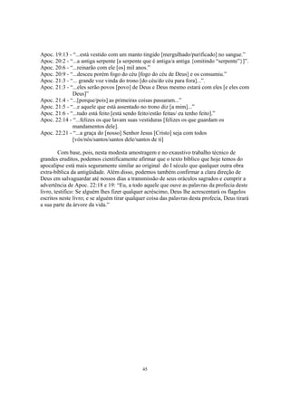 Apoc. 19:13 - “...está vestido com um manto tingido [mergulhado/purificado] no sangue.”
Apoc. 20:2 - “...a antiga serpente [a serpente que é antiga/a antiga {omitindo “serpente”}]”.
Apoc. 20:6 - “...reinarão com ele [os] mil anos.”
Apoc. 20:9 - “...desceu porém fogo do céu [fogo do céu de Deus] e os consumiu.”
Apoc. 21:3 - “... grande voz vinda do trono [do céu/do céu para fora]...”.
Apoc. 21:3 - “...eles serão povos [povo] de Deus e Deus mesmo estará com eles [e eles com
              Deus]”
Apoc. 21:4 - “...[porque/pois] as primeiras coisas passaram...”
Apoc. 21:5 - “...e aquele que está assentado no trono diz [a mim]...”
Apoc. 21:6 - “...tudo está feito [está sendo feito/estão feitas/ eu tenho feito].”
Apoc. 22:14 - “...felizes os que lavam suas vestiduras [felizes os que guardam os
              mandamentos dele].
Apoc. 22:21 - “...a graça do [nosso] Senhor Jesus [Cristo] seja com todos
              [vós/nós/santos/santos dele/santos de ti]

         Com base, pois, nesta modesta amostragem e no exaustivo trabalho técnico de
grandes eruditos, podemos cientificamente afirmar que o texto bíblico que hoje temos do
apocalipse está mais seguramente similar ao original do I século que qualquer outra obra
extra-bíblica da antigüidade. Além disso, podemos também confirmar a clara direção de
Deus em salvaguardar até nossos dias a transmissão de seus oráculos sagrados e cumprir a
advertência de Apoc. 22:18 e 19: “Eu, a todo aquele que ouve as palavras da profecia deste
livro, testifico: Se alguém lhes fizer qualquer acréscimo, Deus lhe acrescentará os flagelos
escritos neste livro; e se alguém tirar qualquer coisa das palavras desta profecia, Deus tirará
a sua parte da árvore da vida.”




                                              45
 