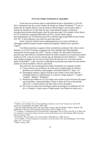 O Uso do Antigo Testamento no Apocalipse

        Existe hoje um consenso entre os especialistas de que o Apocalipse é o livro do
Novo Testamento que faz o maior número de alusões ao Antigo Testamento.83 Como se
tratam não de citações formais, mas de alusões é difícil chegar a um consenso sobre o
número de menções ao AT que João faz aqui. Especialmente porque o critério de
reconhecimento destas alusões pode variar de autor para autor. Por exemplo, Swete falava
de 278 ocorrências; enquanto Hühn falava de 455 e van der Waal contava
aproximadamente mil. O USB menciona 394 e a British and Foreign Bible Society Greek
text, 493. A lista realmente varia muito de autor para autor.84
        Isaías, Ezequiel e Daniel (neste ranking) parecem ser os mais referidos no
Apocalipse (embora estudos recentes tenham privilegiado a Daniel com o primeiro
Lugar)85.
        Um debate inconcluso é quanto à fonte escriturística usada por João. Seria o texto
hebraico ou a LXX? O clássico comentário de Swete defendia que João dependeu
maiormente do texto grego dos LXX86. Charles, contudo, fez uma analise minuciosa e
percebeu que João afasta-se consideravelmente da ordem de palavras ou mesmo dos termos
usados na LXX, o que nos levaria a pensar que ele dependeu do texto hebraico87. Autores
mais modernos pensam que ele usou as duas fontes de maneira livre e até uma terceira,
(proto Teolocidão)88, o que é possível e poderíamos acrescentar que muitas de suas alusões
podem ter sido de memória e não de ccpia literal.
        Seja como for, ele usa passagens do Antigo Testamento nos seguintes modos:
        a) Como contextos ou arcabouços de cenas que se repetem agora de maneira
            profética com símbolos e personagens surrealistas (Daniel 2 e Apoc. 13)
        b) Personagens antigos e lugares históricos que voltam à cena como tipos de
            realidades futuras ou sobrenaturais. É o caso da “antiga serpente”, “o Egito”,
            “Jezabel”, “Balaão”, “Babilônia”.
        c) Profecias que tinham no AT um caráter mais restrito ao povo de Israel são agora
            universalizadas e potencializadas (“Todas as tribos da Terra se lamentarão
            sobre ele”; a visão de Isaias e de João sobre a Nova Jerusalm).
        d) Ele revela ou expõe uma cristologia a partir de passagens ou emblemas do AT
            (Ex. o Cordeiro, o Egito como a Cidade aonde o seu Senhor foi morto, etc.).




83
   Smalley, 9; G. K. Beale, D. A. Carson [editors], Commentary of the New Testament use of the Old
Testament, (Grand Rapids, MI: Baker, 2007), 1082.
84
   Para uma comparação das várias listas veja: Beale e Carson, 1082; Jon Paulien “Elusive Alusions: The
problematic of the use of Old Testament in Revelation”, BR 33 (1988b), 37-53.
85
   A. Vanhoye, “L’utilization du livre d’Ezechiel das l’Apocalypse” Bib 43 (1962), 436-476; G. K. Beale The
Use of Daniel in Jewish Apocaliptic Literature and in the Revelation of St. John (Lanham, MD: University
Press of America, 1984).
86
   H. B.Swete, The Apocalypse of St. John (Londres: Macmillan Co., 1906), cliv-clv.
87
   R. H. Charles, A Critical Exegetical Commentary on the Revelation of St. John (Edimburgo: T & T Clark,
1920), vol. 1, lxvi-lxxxvi.
88
   Beale e Carson, 1083.

                                                    46
 