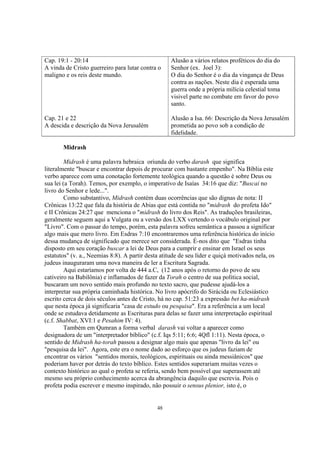 Cap. 19:1 - 20:14                                   Alusão a vários relatos proféticos do dia do
A vinda de Cristo guerreiro para lutar contra o     Senhor (ex. Joel 3):
maligno e os reis deste mundo.                      O dia do Senhor é o dia da vingança de Deus
                                                    contra as nações. Neste dia é esperada uma
                                                    guerra onde a própria milícia celestial toma
                                                    visivel parte no combate em favor do povo
                                                    santo.

Cap. 21 e 22                                        Alusão a Isa. 66: Descrição da Nova Jerusalém
A descida e descrição da Nova Jerusalém             prometida ao povo sob a condição de
                                                    fidelidade.

       Midrash

         Midrash é uma palavra hebraica oriunda do verbo darash que significa
literalmente "buscar e encontrar depois de procurar com bastante empenho". Na Bíblia este
verbo aparece com uma conotação fortemente teológica quando a questão é sobre Deus ou
sua lei (a Torah). Temos, por exemplo, o imperativo de Isaías 34:16 que diz: "Buscai no
livro do Senhor e lede...".
         Como substantivo, Midrash contém duas ocorrências que são dignas de nota: II
Crônicas 13:22 que fala da história de Abias que está contida no "midrash do profeta Ido"
e II Crônicas 24:27 que menciona o "midrash do livro dos Reis". As traduções brasileiras,
geralmente seguem aqui a Vulgata ou a versão dos LXX vertendo o vocábulo original por
"Livro". Com o passar do tempo, porém, esta palavra sofreu semântica a passou a significar
algo mais que mero livro. Em Esdras 7:10 encontraremos uma referência histórica do início
dessa mudança de significado que merece ser considerada. É-nos dito que "Esdras tinha
disposto em seu coração buscar a lei de Deus para a cumprir e ensinar em Israel os seus
estatutos" (v. a., Neemias 8:8). A partir desta atitude de seu líder e quiçá motivados nela, os
judeus inauguraram uma nova maneira de ler a Escritura Sagrada.
         Aqui estaríamos por volta de 444 a.C, (12 anos após o retorno do povo de seu
cativeiro na Babilônia) e inflamados de fazer da Torah o centro de sua política social,
buscaram um novo sentido mais profundo no texto sacro, que pudesse ajudá-los a
interpretar sua própria caminhada histórica. No livro apócrifo do Sirácida ou Eclesiástico
escrito cerca de dois séculos antes de Cristo, há no cap. 51:23 a expressão bet ha-midrash
que nesta época já significaria "casa de estudo ou pesquisa". Era a referência a um local
onde se estudava detidamente as Escrituras para delas se fazer uma interpretação espiritual
(c.f. Shabbat, XVI:1 e Pesahim IV: 4).
         Também em Qumran a forma verbal darash vai voltar a aparecer como
designadora de um "interpretador bíblico" (c.f. Iqs 5:11; 6:6; 4Qfl 1:11). Nesta época, o
sentido de Midrash ha-torah passou a designar algo mais que apenas "livro da lei" ou
"pesquisa da lei". Agora, este era o nome dado ao esforço que os judeus faziam de
encontrar os vários "sentidos morais, teológicos, espirituais ou ainda messiânicos" que
poderiam haver por detrás do texto bíblico. Estes sentidos superariam muitas vezes o
contexto histórico ao qual o profeta se referia, sendo bem possível que superassem até
mesmo seu próprio conhecimento acerca da abrangência daquilo que escrevia. Pois o
profeta podia escrever e mesmo inspirado, não possuir o sensus plenior, isto é, o


                                              48
 