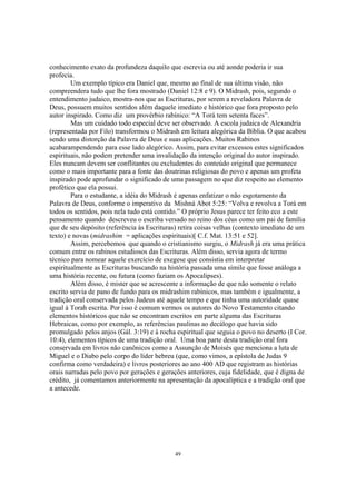 conhecimento exato da profundeza daquilo que escrevia ou até aonde poderia ir sua
profecia.
        Um exemplo típico era Daniel que, mesmo ao final de sua última visão, não
compreendera tudo que lhe fora mostrado (Daniel 12:8 e 9). O Midrash, pois, segundo o
entendimento judaico, mostra-nos que as Escrituras, por serem a reveladora Palavra de
Deus, possuem muitos sentidos além daquele imediato e histórico que fora proposto pelo
autor inspirado. Como diz um provérbio rabínico: “A Torá tem setenta faces”.
        Mas um cuidado todo especial deve ser observado. A escola judaica de Alexandria
(representada por Filo) transformou o Midrash em leitura alegórica da Bíblia. O que acabou
sendo uma distorção da Palavra de Deus e suas aplicações. Muitos Rabinos
acabarampendendo para esse lado alegórico. Assim, para evitar excessos estes significados
espirituais, não podem pretender uma invalidação da intenção original do autor inspirado.
Eles nuncam devem ser conflitantes ou excludentes do conteúdo original que permanece
como o mais importante para a fonte das doutrinas religiosas do povo e apenas um profeta
inspirado pode aprofundar o significado de uma passagem no que diz respeito ao elemento
profético que ela possui.
        Para o estudante, a idéia do Midrash é apenas enfatizar o não esgotamento da
Palavra de Deus, conforme o imperativo da Mishná Abot 5:25: “Volva e revolva a Torá em
todos os sentidos, pois nela tudo está contido.” O próprio Jesus parece ter feito eco a este
pensamento quando descreveu o escriba versado no reino dos céus como um pai de família
que de seu depósito (referência às Escrituras) retira coisas velhas (contexto imediato de um
texto) e novas (midrashim = aplicações espirituais)[ C.f. Mat. 13:51 e 52].
        Assim, percebemos que quando o cristianismo surgiu, o Midrash já era uma prática
comum entre os rabinos estudiosos das Escrituras. Além disso, servia agora de termo
técnico para nomear aquele exercício de exegese que consistia em interpretar
espiritualmente as Escrituras buscando na história passada uma símile que fosse análoga a
uma história recente, ou futura (como faziam os Apocalipses).
        Além disso, é mister que se acrescente a informação de que não somente o relato
escrito servia de pano de fundo para os midrashim rabínicos, mas também e igualmente, a
tradição oral conservada pelos Judeus até aquele tempo e que tinha uma autoridade quase
igual à Torah escrita. Por isso é comum vermos os autores do Novo Testamento citando
elementos históricos que não se encontram escritos em parte alguma das Escrituras
Hebraicas, como por exemplo, as referências paulinas ao decálogo que havia sido
promulgado pelos anjos (Gál. 3:19) e à rocha espiritual que seguia o povo no deserto (I Cor.
10:4), elementos típicos de uma tradição oral. Uma boa parte desta tradição oral fora
conservada em livros não canônicos como a Assunção de Moisés que menciona a luta de
Miguel e o Diabo pelo corpo do líder hebreu (que, como vimos, a epístola de Judas 9
confirma como verdadeira) e livros posteriores ao ano 400 AD que registram as histórias
orais narradas pelo povo por gerações e gerações anteriores, cuja fidelidade, que é digna de
crédito, já comentamos anteriormente na apresentação da apocalíptica e a tradição oral que
a antecede.




                                            49
 