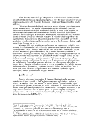 Assim definido entendemos que este gênero da literatura judaica veio responder a
um ambiente de expectativa e inquietação por parte do povo devido às constantes investidas
de povos estrangeiros sobre Jerusalém dominando a cidade querida e profanando o templo
de Deus.
        Prisioneiros da Assíria, Babilônia e depois de Antíoco e Roma, o povo judeu quase
perdeu suas esperanças e sua alegria. Junto destas perdas, uns viam sua fé esmorecer
enquanto outros se sentiam atraídos pela idolatria gentílica. E, como se não bastasse, os
ensinos da palavra de Deus estavam ficando cada vez mais esquecidos, especialmente
depois da ameaça ideológica do helenismo. Dentro de uma realidade como esta, anônimos
autores escreviam livros neste estilo com o objetivo de restaurar a tradição perdida e dar
algum conforto para aqueles que já haviam se desgostado com a realidade. Seus tratados
consistiam, pois, de visões e experiências místicas acerta do fim do mundo e da intervenção
de Javé para libertar o seu povo.
        Alguns de linha mais messiânica transformavam seu escrito numa verdadeira opus
magnum de defesa à certeira vinda do Messias prometido para libertar o povo da opressão
que se lhe abatia. Toda a literatura apocalíptica é, pois, escatológica e messiânica em sua
essência. Ela aborda a questão do tempo do fim, o término deste mundo conforme o
conhecemos e o começo de um novo ciclo, ou, nalguns casos, o começo da eternidade.Seu
objetivo principal era dar esperança aos que a liam. Contudo, é inseguro afirmar que eles
tenham se tornado o centro do judaísmo pensante. O rabinismo contemporâneo a Jesus
parece quase ignorar essa literatura. Porém, na boca do povo simples, tais relatos parecem
ter ganhado muita fama. Afinal, eles eram sofredores nas mãos romanas, não tinham a
cultura dos escribas, não sabiam brigar como os zelotas, nem podiam fazer política como os
saduceus e fariseus. Sua esperança repousava na certeza da intervenção divina. Como a
maior parte destes foi atraída pela palavra de Cristo, não é sem razão que o espírito
apocalíptico também dominou o seio da Igreja primitiva.

         Quando começou?

        Quanto à origem precisa deste tipo de literatura há certa divergência entre os
especialistas. Alguns como G. v. Rad11 colocam-na como oriunda da época sapiencial ( c.
de 400 a. C.). Outros como Paul Hanson12 e Johann Schmidt13 já retardam-na a algum
período dentre a época do profetismo (séc. IX a.C. em diante). H. Conzelmann sustentou a
tese de uma origem apocalíptica dentro da conexão entre a cultura judaica e iraniana, o que
enquadraria o fenômeno dentro do período persa14. Hoje a maior parte dos exegetas
contemporâneos colocam-na como um movimento tardio, mais precisamente a partir da
época dos macabeus (c. de 165 a.C.)15.




11
   Rad, G. v., Teologia do Antigo Testamento, (São Paulo: ASTE, 1974), vol. II, pp. 298 - 317.
12
   Hanson, P. D, “Old Testament Apocalyptic Reexamined” Interpretation vol. XXV, n. 4 (1972), 454s.
13
   Schmidt, J. M., Die jüdische Apokalyptik, (Neukirchen: Neukirchener Verlag), 1969, 13.
14
   Citado por Robert H. Mounce, The Book of Revelation, (Grand Rapids: Wm. B. Eerdmans Publishing Co.,
1977), 19.
15
  J. T. Barrera, A Bíblia Judaica e a Bíblia Cristã, (Petrópolis, RJ: Vozes, 1996) 215; H. H. Rowley, A
Importância da Literatura Apocalíptica, (São Paulo: Ed. Paulinas, 1980), 11ss.

                                                     5
 