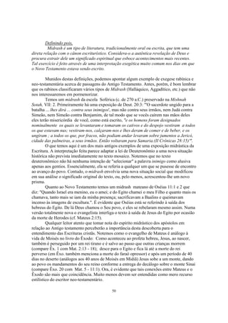 Definindo pois,
         Midrash é um tipo de literatura, tradicionalmente oral ou escrita, que tem uma
direta relação com o cânon escriturístico. Considera-o a autêntica revelação de Deus e
procura extrair dele um significado espiritual que esboce acontecimentos mais recentes.
Tal exercício é feito através de uma interpretação exegética muito comum nos dias em que
o Novo Testamento estava sendo escrito.

         Munidos destas definições, podemos apontar algum exemplo de exegese rabínica e
neo-testamentária acerca de passagens do Antigo Testamento. Antes, porém, é bom lembrar
que os rabinos classificaram vários tipos de Midrash (Halláquico, Aggadítico, etc.) que não
nos interessaremos em pormenorizar.
         Temos um midrash da escola Soférica (c. de 270 a.C.) preservado na Mishnah
Sotah, VII: 2. Primeiramente há uma exposição de Deut. 20:3: "'O sacerdote ungido para a
batalha ... lhes dirá ... contra seus inimigos', mas não contra seus irmãos, nem Judá contra
Simeão, nem Simeão contra Benjamim, de tal modo que se vocês caírem nas mãos deles
eles terão misericórdia de você, como está escrito, "e os homens foram designados
nominalmente os quais se levantaram e tomaram os cativos e do despojo vestiram a todos
os que estavam nus; vestiram-nos, calçaram-nos e lhes deram de comer e de beber, e os
ungiram ; a todos os que, por fracos, não podiam andar levaram sobre jumentos a Jericó,
cidade das palmeiras, a seus irmãos. Então voltaram para Samaria.(II Crônicas 28:15)'".
         O que temos aqui é um dos mais antigos exemplos de uma exposição midrástica da
Escritura. A interpretação feita parece adaptar a lei de Deuteronômio a uma nova situação
histórica não prevista imediatamente no texto mosaico. Notemos que no texto
deuteronômico não há nenhuma intenção de "selecionar" a palavra inimigo como alusiva
apenas aos gentios. Essencialmente, ela se referia a qualquer um que se pusesse de encontro
ao avanço do povo. Contudo, o midrash envolvia uma nova situação social que modificou
em sua análise o significado original do texto, ou, pelo menos, acrescentou-lhe um novo
prisma.
         Quanto ao Novo Testamento temos um midrash mateano de Oséias 11:1 e 2 que
diz: "Quando Israel era menino, eu o amei; e do Egito chamei o meu Filho e quanto mais os
chamava, tanto mais se iam da minha presença; sacrificavam a Baalins e queimavam
incenso às imagens de escultura.". É evidente que Oséias está se referindo à saída dos
hebreus do Egito. De lá Deus chamou o Seu povo, e eles se rebelaram mesmo assim. Numa
versão totalmente nova o evangelista interliga o texto à saída de Jesus do Egito por ocasião
da morte de Herodes (cf. Mateus 2:15).
         Qualquer leitor atento que tomar nota do espírito midrástico dos apóstolos em
relação ao Antigo testamento perceberão a importância desta descoberta para o
entendimento das Escrituras cristãs. Notemos como o evangelho de Mateus é análogo à
vida de Moisés no livro do Êxodo: Como aconteceu ao profeta hebreu, Jesus, ao nascer,
também é perseguido por um rei tirano e é salvo ao passo que outras crianças morrem
(compare Êx. 1 com Mat. 2:13 - 18); desce para o Egito e fica lá até a morte do rei
perverso (em Êxo. também menciona a morte do faraó opressor) e após um período de 40
dias no deserto (análogos aos 40 anos de Moisés em Midiã) Jesus sobe a um monte, dando
ao povo os mandamentos do seu reino conforme a entrega do decálogo sobre o monte Sinai
(compare Êxo. 20 com Mat. 5 - 11:1). Ora, é evidente que tais conexões entre Mateus e o
Êxodo são mais que coincidência. Muito menos devem ser entendidas como mero recurso
estilístico do escritor neo-testamentário.

                                             50
 