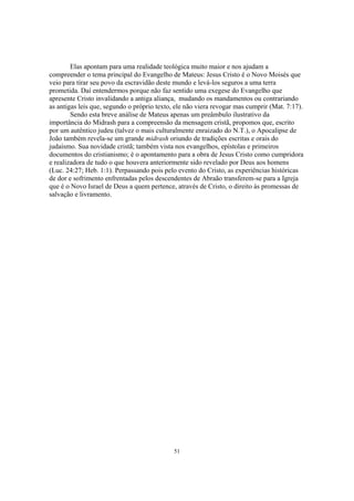 Elas apontam para uma realidade teológica muito maior e nos ajudam a
compreender o tema principal do Evangelho de Mateus: Jesus Cristo é o Novo Moisés que
veio para tirar seu povo da escravidão deste mundo e levá-los seguros a uma terra
prometida. Daí entendermos porque não faz sentido uma exegese do Evangelho que
apresente Cristo invalidando a antiga aliança, mudando os mandamentos ou contrariando
as antigas leis que, segundo o próprio texto, ele não viera revogar mas cumprir (Mat. 7:17).
        Sendo esta breve análise de Mateus apenas um preâmbulo ilustrativo da
importância do Midrash para a compreensão da mensagem cristã, propomos que, escrito
por um autêntico judeu (talvez o mais culturalmente enraizado do N.T.), o Apocalipse de
João também revela-se um grande midrash oriundo de tradições escritas e orais do
judaísmo. Sua novidade cristã; também vista nos evangelhos, epístolas e primeiros
documentos do cristianismo; é o apontamento para a obra de Jesus Cristo como cumpridora
e realizadora de tudo o que houvera anteriormente sido revelado por Deus aos homens
(Luc. 24:27; Heb. 1:1). Perpassando pois pelo evento do Cristo, as experiências históricas
de dor e sofrimento enfrentadas pelos descendentes de Abraão transferem-se para a Igreja
que é o Novo Israel de Deus a quem pertence, através de Cristo, o direito às promessas de
salvação e livramento.




                                             51
 