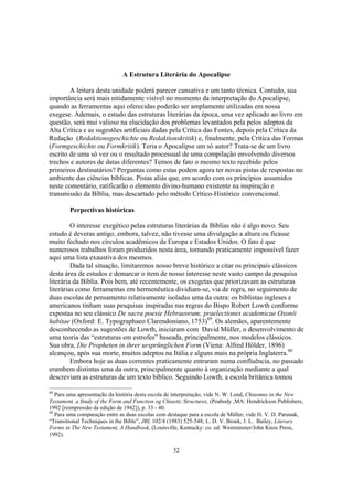 A Estrutura Literária do Apocalipse

        A leitura desta unidade poderá parecer cansativa e um tanto técnica. Contudo, sua
importância será mais nitidamente visível no momento da interpretação do Apocalipse,
quando as ferramentas aqui oferecidas poderão ser amplamente utilizadas em nossa
exegese. Ademais, o estudo das estruturas literárias da época, uma vez aplicado ao livro em
questão, será mui valioso na elucidação dos problemas levantados pela pelos adeptos da
Alta Crítica e as sugestões artificiais dadas pela Crítica das Fontes, depois pela Crítica da
Redação (Redaktionsgeschichte ou Redaktionskritik) e, finalmente, pela Crítica das Formas
(Formgeschichte ou Formkritik). Teria o Apocalipse um só autor? Trata-se de um livro
escrito de uma só vez ou o resultado processual de uma compilação envolvendo diversos
trechos e autores de datas diferentes? Temos de fato o mesmo texto recebido pelos
primeiros destinatários? Perguntas como estas podem agora ter novas pistas de respostas no
ambiente das ciências bíblicas. Pistas aliás que, em acordo com os princípios assumidos
neste comentário, ratificarão o elemento divino-humano existente na inspiração e
transmissão da Bíblia, mas descartado pelo método Crítico-Histórico convencional.

        Perpectivas históricas

         O interesse exegético pelas estruturas literárias da Bíblias não é algo novo. Seu
estudo é deveras antigo, embora, talvez, não tivesse uma divulgação a altura ou ficasse
muito fechado nos círculos acadêmicos da Europa e Estados Unidos. O fato é que
numerosos trabalhos foram produzidos nesta área, tornando praticamente impossível fazer
aqui uma lista exaustiva dos mesmos.
         Dada tal situação, limitaremos nosso breve histórico a citar os principais clássicos
desta área de estudos e demarcar o item de nosso interesse neste vasto campo da pesquisa
literária da Bíblia. Pois bem, até recentemente, os exegetas que priorizavam as estruturas
literárias como ferramentas em hermenêutica dividiam-se, via de regra, no seguimento de
duas escolas de pensamento relativamente isoladas uma da outra: os biblistas ingleses e
americanos tinham suas pesquisas inspiradas nas regras do Bispo Robert Lowth conforme
expostas no seu clássico De sacra poesie Hebraeorum; praelectiones academicae Oxonii
habitae (Oxford: E. Typographaeo Clarendoniano, 1753)89. Os alemães, aparentemente
desconhecendo as sugestões de Lowth, iniciaram com David Müller, o desenvolvimento de
uma teoria das “estruturas em estrofes” baseada, principalmente, nos modelos clássicos.
Sua obra, Die Propheten in ihrer ursprünglichen Form (Viena: Alfred Hölder, 1896)
alcançou, após sua morte, muitos adeptos na Itália e alguns mais na própria Inglaterra.90
         Embora hoje as duas correntes praticamente entraram numa confluência, no passado
erambem distintas uma da outra, principalmente quanto à organização mediante a qual
descreviam as estruturas de um texto bíblico. Seguindo Lowth, a escola britânica tomou

89
   Para uma apresentação da história desta escola de interpretação, vide N. W. Lund, Chiasmus in the New
Testament, a Study of the Form and Function og Chiastic Structures, (Peabody ,MA: Hendrickson Publishers,
1992 [reimpressão da edição de 1942]), p. 33 - 40.
90
   Para uma comparação entre as duas escolas com destaque para a escola de Müller, vide H. V. D. Parunak,
“Transitional Techniques in the Bible”, JBL 102/4 (1983) 525-548; L. D. V. Broek, J. L. Bailey, Literary
Forms in The New Testament, A Handbook, (Louisville, Kentucky: co. ed. Westminster/John Knox Press,
1992).

                                                   52
 