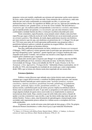 pequenos versos por modelo, ampliando sua estrutura até representar seções muito maiores
do texto, senão o próprio livro como um todo. Estas estruturas são a alternância, onde uma
idéia faz par com outra confirmando ou contrariando seu dito, e o quiasmo que
analisaremos mais a frente. Os seguidores de Müller, por sua vez, optavam por trabalhar em
primeira instância com grandes textos, ao invés de versos isolados. Daí descobriram o
responsion, que em essência acaba correspondendo a anternância; o inclusio, uma técnica
que se repetida produz um quiasmo, e a concatenatio, que une uma estrutura a outra
confirmando a unidade literária da obra e o tema por excelência discutido pelo autor.
        Neste comentário, especificamente, nossa atenção estará voltada a uma área bem
específica que segue a linha da escola de Lowth. Referimo-nos ao já mencionado quiasmo
ou estrutura quiástica. Não obstante, de modo algum poderíamos encerrar este histórico,
por mais remissivo que ele seja, sem aludirmos ao pioneirismo de J. A. Bengel. Foi ele que
em 1742 (onze anos antes de Lowth apresentar publicamente suas pesquisas sobre o
paralelismo hebraico) aplicou o método do quiasmo na exegese bíblica. Até então, o
modelo era aplicado apenas na literatura clássica.
        Sua obra, publicada primeiramente em latim, intitulava-se Gnomon novi testament
(Tübingen, 1942) e aplicava o termo quiasmo tanto às perícopes que apresentavam a forma
que hoje designamos como “quiástica”, quanto àquelas que a exegese moderna não mais
enquadra neste perfil. Contudo, vale acentuar sua iniciativa como digna de crédito e
respeito pelos estudiosos que o seguiram.
        Quase dois séculos após a magnum opus Bengel vir ao público, uma tese de PhD,
mais tarde publicada em livro, retomou a discussão do tema na Divinity School da
Universidade de Chicago. Trata-se do trabalho de Nils W. Lund, Chiamus in the New
Testament: A New Approach to ‘Formgeschichte’. Submetida à banca examinadora em 12
de julho de 1934, esta monografia era resultado de um estudo que o autor empreendera
desde 1908 e que se tornou um clássico nesta área respeitado até aos nossos dias.

        Estrutura Quiástica

        Embora o nome Quiasmo aqui adotado seja o termo técnico mais comum para a
estrutura que a seguir descreveremos, o estudioso da Bíblia poderá encontrar este mesmo
fenômeno literário batizado por outros autores como “inclusão (semítica), estrutura
concêntrica, simetria concêntrica, paralelismo invertido, palindromia ou palíndrome,
regressão...palístrofa, lógica circular, paralelismo antitético, etc...”91 Na linguagem
técnica recente, a preferência pelo uso do termo quiasmo implica na referência tanto à
forma como ao pensamento do autor. É que antes se perguntava se tal espécie de arranjo
exigia alguma erudição de quem estava escrevendo ou se simplesmente os autores já
raciocinavam deste modo. Hoje, conclui-se que tal estilo tinha entre outras a função de
ajudar o ouvinte a memorizar o que era dito, o que faz deste estido algo mais do que um
enfeite literário. Torna-o, antes, uma ferramenta de aprendizagem e memorização numa
sociedade onde seguramente poucos sabiam ler e tinham acesso a exemplares de livros
então produzidos.
        O quiasmo, pois, recebe tal nome como derivação da letra grega c (Chi). No próprio
idioma de Homero encontramos o verbo chiazô (ciazw) que traduzido literalmente

91
  A. Marco, A. Il Chiasmo nella Bibbia, (Turim: Marietti Editori, 1980).6; A. Vanhoye, La Structure
Litéraire de l’épitre aux Hébreux, (Paris: Desclée de Brouwer, 1970), 62 - 63.

                                                   53
 