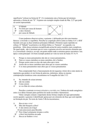 significaria “colocar na forma de X”. E é exatamente esta a forma que tal estrutura
apresenta, a forma de um “X”. Vejamos um exemplo simples tirado de Mar. 2:27 que pode
ser assim representado:

A       O Sábado                               A              B
 B      Foi feito por causa do homem
 B’     e não o homem
A’      por causa do Sábado
                                               B’             A’

        Como pudemos observar acima, o quiasmo é delineado por dois movimentos
básicos: a inversão e o equilíbrio. Perceba-se a repetição efetiva entre as linhas A/A’ e B/B’
fazendo com que as duas temáticas principais (Sábado e Homem) sejam repetidas no
esboço. O “Sábado” na primeira e na última linhas e o “homem” na segunda e na
penúltima. Além dessa estrutura exemplificada acima há outros modelos mais complexos.
De igual modo, não é incomum que às vezes o quiasmo envolva um terceiro elemento que
é a centralidade climática, ou seja, um ponto médio onde a estrutura parece encontrar o seu
ápice e tema principal. Um bom exemplo poderá ser visto no texto de Isaías 55: 8 e 9:

A       Porque os meus pensamentos não são os vossos pensamentos,
 B      Nem os vossos caminhos os meus caminhos, diz o Senhor.
   C    Porque assim como os céus são mais altos que a terra
 B’     Assim são os meus caminhos mais altos que os vossos caminhos
A’      E os meus pensamentos mais altos que os vossos pensamentos

        Para compreender bem o funcionamento de tal esquema o leitor deve estar atento às
repetições que podem vir em forma de palavras, sinônimos, idéias ou mesmo
contraposições temáticas como encontramos no Evangelho de João 3:12:

A       Se, tratando de coisas terrenas
 B      não me credes
 B’     Como crereis
A’      se vos falar de coisas celestiais.

        Perceba o contraste terrenas/celestiais e crer/não crer. Embora de modo antagônico
entre si as idéias formam pares perfeitos de modo invertido e harmonioso.
        Outra variação comum e importante destas formas simples até aqui apresentadas
ocorre quando o quiasmo é identificado apenas por um elemento da frase que será repetido
na formação do par. No texto de Amós 5:4b-6a encontramos:

A     Buscai-me e vivei
    B Mas não busqueis a Betel
   C E não entreis em Gilgal
    D nem atravesseis para Berseba
   C’ Pois Gilgal certamente irá para o exílio
 B’ e Betel será desfeita em nada
A’    Buscai ao Senhor e vivei.


                                              54
 